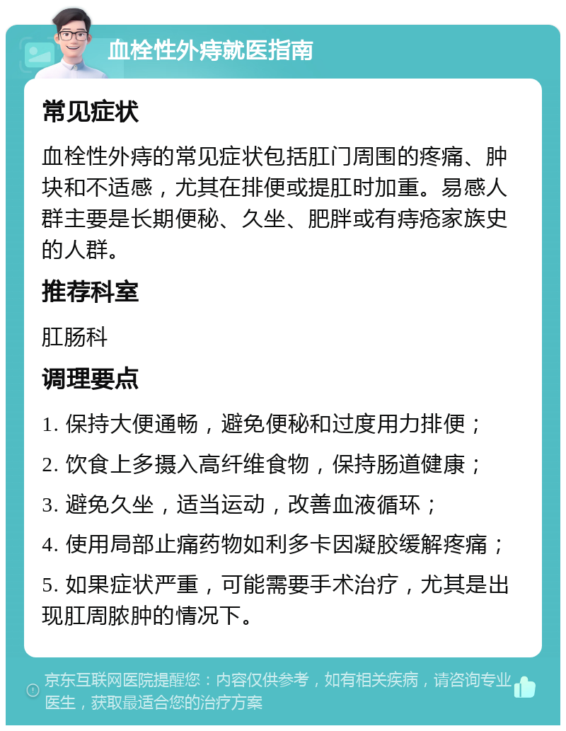 血栓性外痔就医指南 常见症状 血栓性外痔的常见症状包括肛门周围的疼痛、肿块和不适感，尤其在排便或提肛时加重。易感人群主要是长期便秘、久坐、肥胖或有痔疮家族史的人群。 推荐科室 肛肠科 调理要点 1. 保持大便通畅，避免便秘和过度用力排便； 2. 饮食上多摄入高纤维食物，保持肠道健康； 3. 避免久坐，适当运动，改善血液循环； 4. 使用局部止痛药物如利多卡因凝胶缓解疼痛； 5. 如果症状严重，可能需要手术治疗，尤其是出现肛周脓肿的情况下。