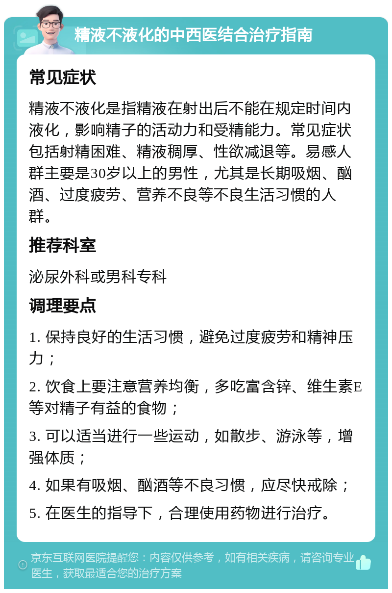 精液不液化的中西医结合治疗指南 常见症状 精液不液化是指精液在射出后不能在规定时间内液化，影响精子的活动力和受精能力。常见症状包括射精困难、精液稠厚、性欲减退等。易感人群主要是30岁以上的男性，尤其是长期吸烟、酗酒、过度疲劳、营养不良等不良生活习惯的人群。 推荐科室 泌尿外科或男科专科 调理要点 1. 保持良好的生活习惯，避免过度疲劳和精神压力； 2. 饮食上要注意营养均衡，多吃富含锌、维生素E等对精子有益的食物； 3. 可以适当进行一些运动，如散步、游泳等，增强体质； 4. 如果有吸烟、酗酒等不良习惯，应尽快戒除； 5. 在医生的指导下，合理使用药物进行治疗。