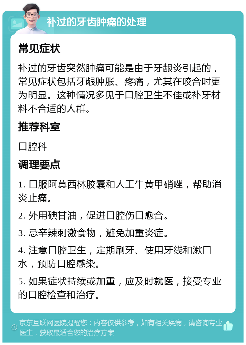 补过的牙齿肿痛的处理 常见症状 补过的牙齿突然肿痛可能是由于牙龈炎引起的，常见症状包括牙龈肿胀、疼痛，尤其在咬合时更为明显。这种情况多见于口腔卫生不佳或补牙材料不合适的人群。 推荐科室 口腔科 调理要点 1. 口服阿莫西林胶囊和人工牛黄甲硝唑，帮助消炎止痛。 2. 外用碘甘油，促进口腔伤口愈合。 3. 忌辛辣刺激食物，避免加重炎症。 4. 注意口腔卫生，定期刷牙、使用牙线和漱口水，预防口腔感染。 5. 如果症状持续或加重，应及时就医，接受专业的口腔检查和治疗。