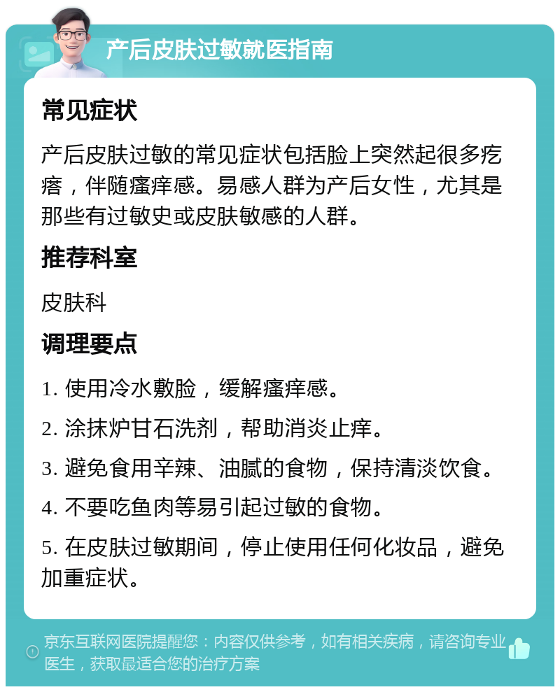 产后皮肤过敏就医指南 常见症状 产后皮肤过敏的常见症状包括脸上突然起很多疙瘩，伴随瘙痒感。易感人群为产后女性，尤其是那些有过敏史或皮肤敏感的人群。 推荐科室 皮肤科 调理要点 1. 使用冷水敷脸，缓解瘙痒感。 2. 涂抹炉甘石洗剂，帮助消炎止痒。 3. 避免食用辛辣、油腻的食物，保持清淡饮食。 4. 不要吃鱼肉等易引起过敏的食物。 5. 在皮肤过敏期间，停止使用任何化妆品，避免加重症状。