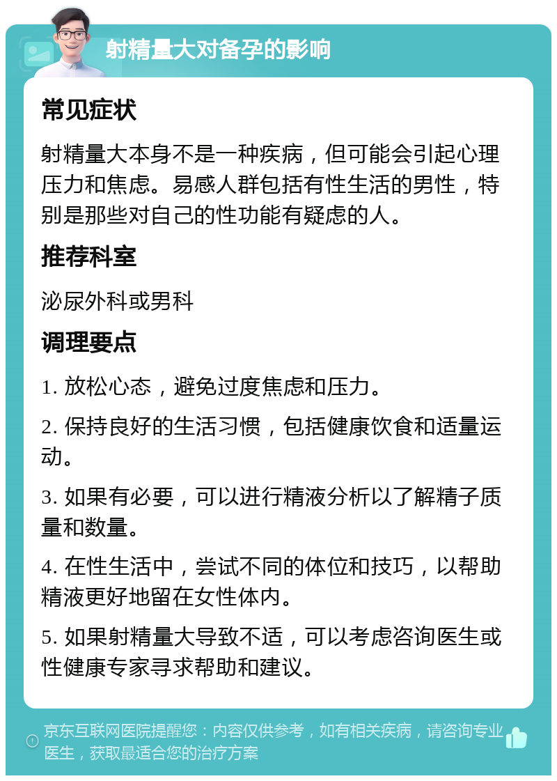 射精量大对备孕的影响 常见症状 射精量大本身不是一种疾病，但可能会引起心理压力和焦虑。易感人群包括有性生活的男性，特别是那些对自己的性功能有疑虑的人。 推荐科室 泌尿外科或男科 调理要点 1. 放松心态，避免过度焦虑和压力。 2. 保持良好的生活习惯，包括健康饮食和适量运动。 3. 如果有必要，可以进行精液分析以了解精子质量和数量。 4. 在性生活中，尝试不同的体位和技巧，以帮助精液更好地留在女性体内。 5. 如果射精量大导致不适，可以考虑咨询医生或性健康专家寻求帮助和建议。