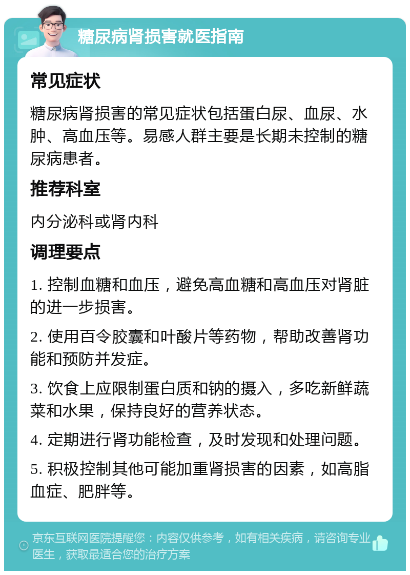 糖尿病肾损害就医指南 常见症状 糖尿病肾损害的常见症状包括蛋白尿、血尿、水肿、高血压等。易感人群主要是长期未控制的糖尿病患者。 推荐科室 内分泌科或肾内科 调理要点 1. 控制血糖和血压，避免高血糖和高血压对肾脏的进一步损害。 2. 使用百令胶囊和叶酸片等药物，帮助改善肾功能和预防并发症。 3. 饮食上应限制蛋白质和钠的摄入，多吃新鲜蔬菜和水果，保持良好的营养状态。 4. 定期进行肾功能检查，及时发现和处理问题。 5. 积极控制其他可能加重肾损害的因素，如高脂血症、肥胖等。