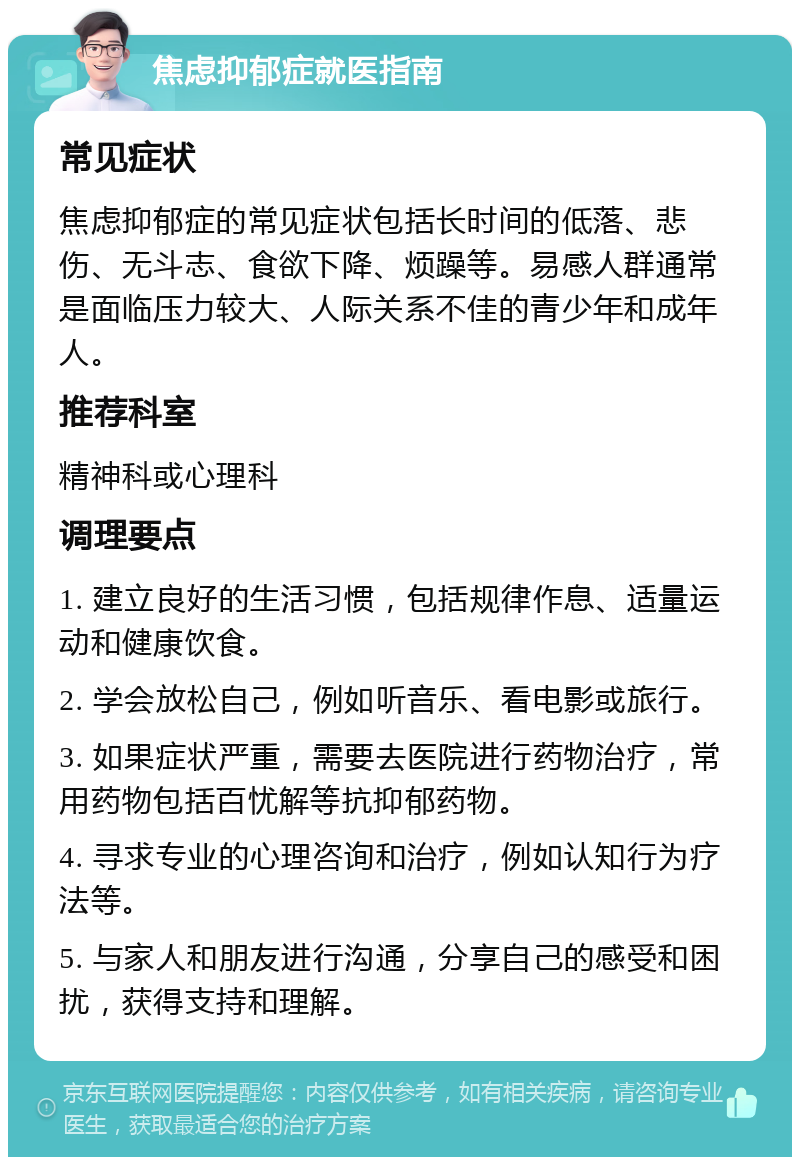 焦虑抑郁症就医指南 常见症状 焦虑抑郁症的常见症状包括长时间的低落、悲伤、无斗志、食欲下降、烦躁等。易感人群通常是面临压力较大、人际关系不佳的青少年和成年人。 推荐科室 精神科或心理科 调理要点 1. 建立良好的生活习惯，包括规律作息、适量运动和健康饮食。 2. 学会放松自己，例如听音乐、看电影或旅行。 3. 如果症状严重，需要去医院进行药物治疗，常用药物包括百忧解等抗抑郁药物。 4. 寻求专业的心理咨询和治疗，例如认知行为疗法等。 5. 与家人和朋友进行沟通，分享自己的感受和困扰，获得支持和理解。