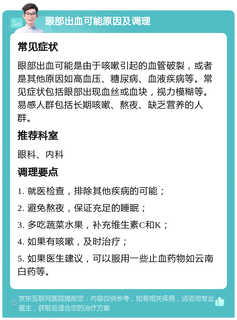 眼部出血可能原因及调理 常见症状 眼部出血可能是由于咳嗽引起的血管破裂，或者是其他原因如高血压、糖尿病、血液疾病等。常见症状包括眼部出现血丝或血块，视力模糊等。易感人群包括长期咳嗽、熬夜、缺乏营养的人群。 推荐科室 眼科、内科 调理要点 1. 就医检查，排除其他疾病的可能； 2. 避免熬夜，保证充足的睡眠； 3. 多吃蔬菜水果，补充维生素C和K； 4. 如果有咳嗽，及时治疗； 5. 如果医生建议，可以服用一些止血药物如云南白药等。