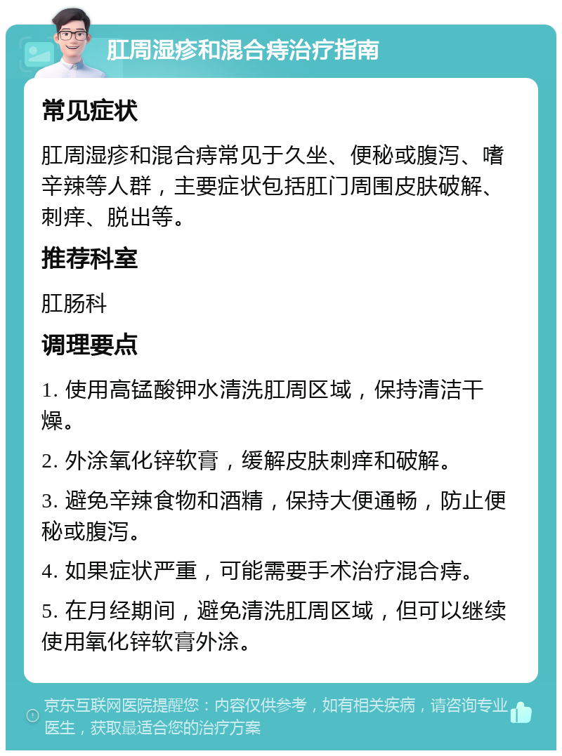 肛周湿疹和混合痔治疗指南 常见症状 肛周湿疹和混合痔常见于久坐、便秘或腹泻、嗜辛辣等人群，主要症状包括肛门周围皮肤破解、刺痒、脱出等。 推荐科室 肛肠科 调理要点 1. 使用高锰酸钾水清洗肛周区域，保持清洁干燥。 2. 外涂氧化锌软膏，缓解皮肤刺痒和破解。 3. 避免辛辣食物和酒精，保持大便通畅，防止便秘或腹泻。 4. 如果症状严重，可能需要手术治疗混合痔。 5. 在月经期间，避免清洗肛周区域，但可以继续使用氧化锌软膏外涂。