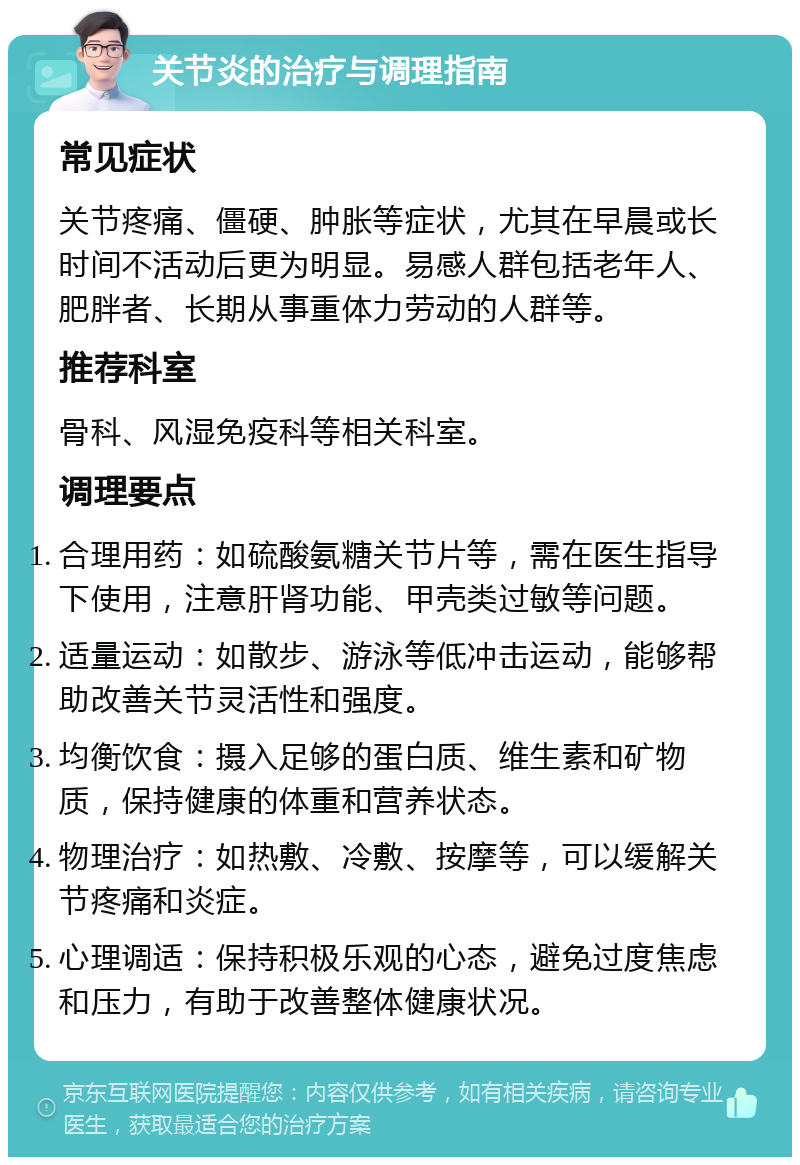 关节炎的治疗与调理指南 常见症状 关节疼痛、僵硬、肿胀等症状，尤其在早晨或长时间不活动后更为明显。易感人群包括老年人、肥胖者、长期从事重体力劳动的人群等。 推荐科室 骨科、风湿免疫科等相关科室。 调理要点 合理用药：如硫酸氨糖关节片等，需在医生指导下使用，注意肝肾功能、甲壳类过敏等问题。 适量运动：如散步、游泳等低冲击运动，能够帮助改善关节灵活性和强度。 均衡饮食：摄入足够的蛋白质、维生素和矿物质，保持健康的体重和营养状态。 物理治疗：如热敷、冷敷、按摩等，可以缓解关节疼痛和炎症。 心理调适：保持积极乐观的心态，避免过度焦虑和压力，有助于改善整体健康状况。