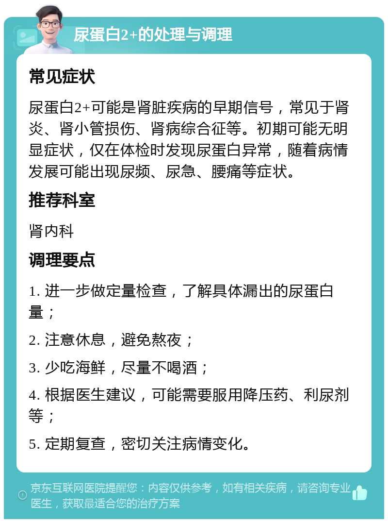 尿蛋白2+的处理与调理 常见症状 尿蛋白2+可能是肾脏疾病的早期信号，常见于肾炎、肾小管损伤、肾病综合征等。初期可能无明显症状，仅在体检时发现尿蛋白异常，随着病情发展可能出现尿频、尿急、腰痛等症状。 推荐科室 肾内科 调理要点 1. 进一步做定量检查，了解具体漏出的尿蛋白量； 2. 注意休息，避免熬夜； 3. 少吃海鲜，尽量不喝酒； 4. 根据医生建议，可能需要服用降压药、利尿剂等； 5. 定期复查，密切关注病情变化。