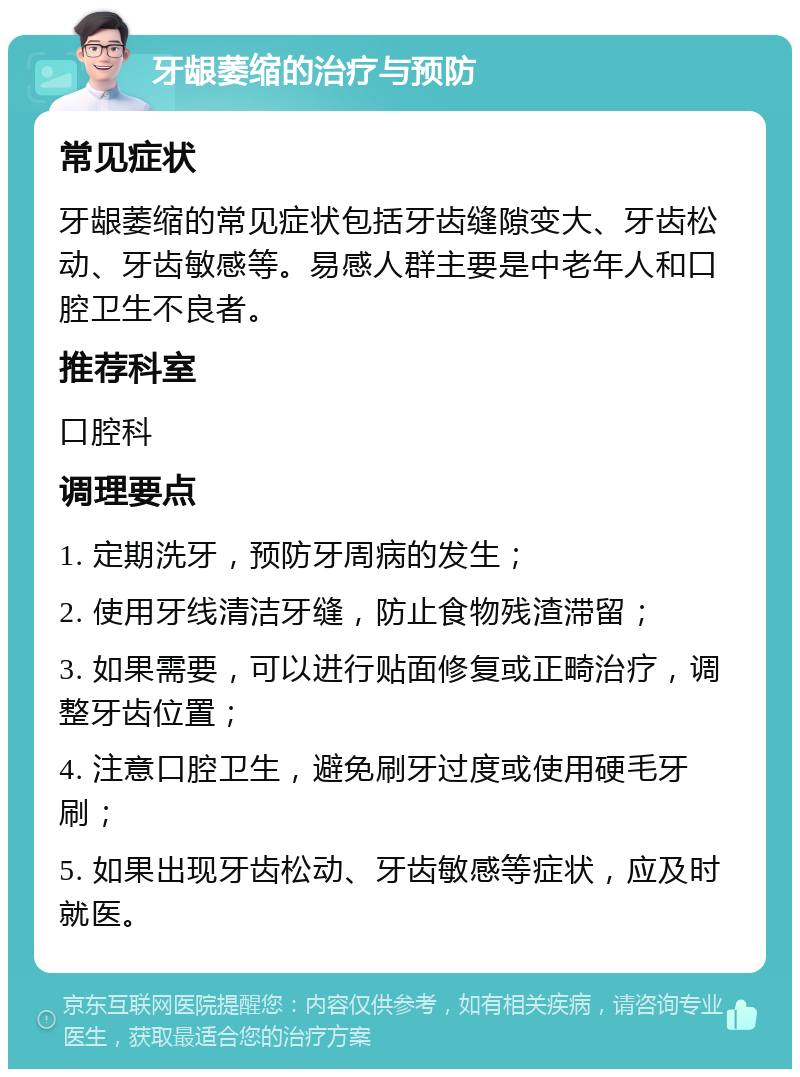 牙龈萎缩的治疗与预防 常见症状 牙龈萎缩的常见症状包括牙齿缝隙变大、牙齿松动、牙齿敏感等。易感人群主要是中老年人和口腔卫生不良者。 推荐科室 口腔科 调理要点 1. 定期洗牙，预防牙周病的发生； 2. 使用牙线清洁牙缝，防止食物残渣滞留； 3. 如果需要，可以进行贴面修复或正畸治疗，调整牙齿位置； 4. 注意口腔卫生，避免刷牙过度或使用硬毛牙刷； 5. 如果出现牙齿松动、牙齿敏感等症状，应及时就医。