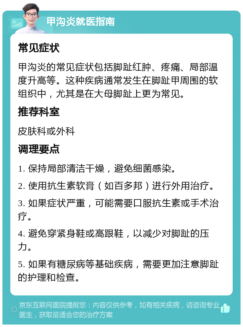 甲沟炎就医指南 常见症状 甲沟炎的常见症状包括脚趾红肿、疼痛、局部温度升高等。这种疾病通常发生在脚趾甲周围的软组织中，尤其是在大母脚趾上更为常见。 推荐科室 皮肤科或外科 调理要点 1. 保持局部清洁干燥，避免细菌感染。 2. 使用抗生素软膏（如百多邦）进行外用治疗。 3. 如果症状严重，可能需要口服抗生素或手术治疗。 4. 避免穿紧身鞋或高跟鞋，以减少对脚趾的压力。 5. 如果有糖尿病等基础疾病，需要更加注意脚趾的护理和检查。