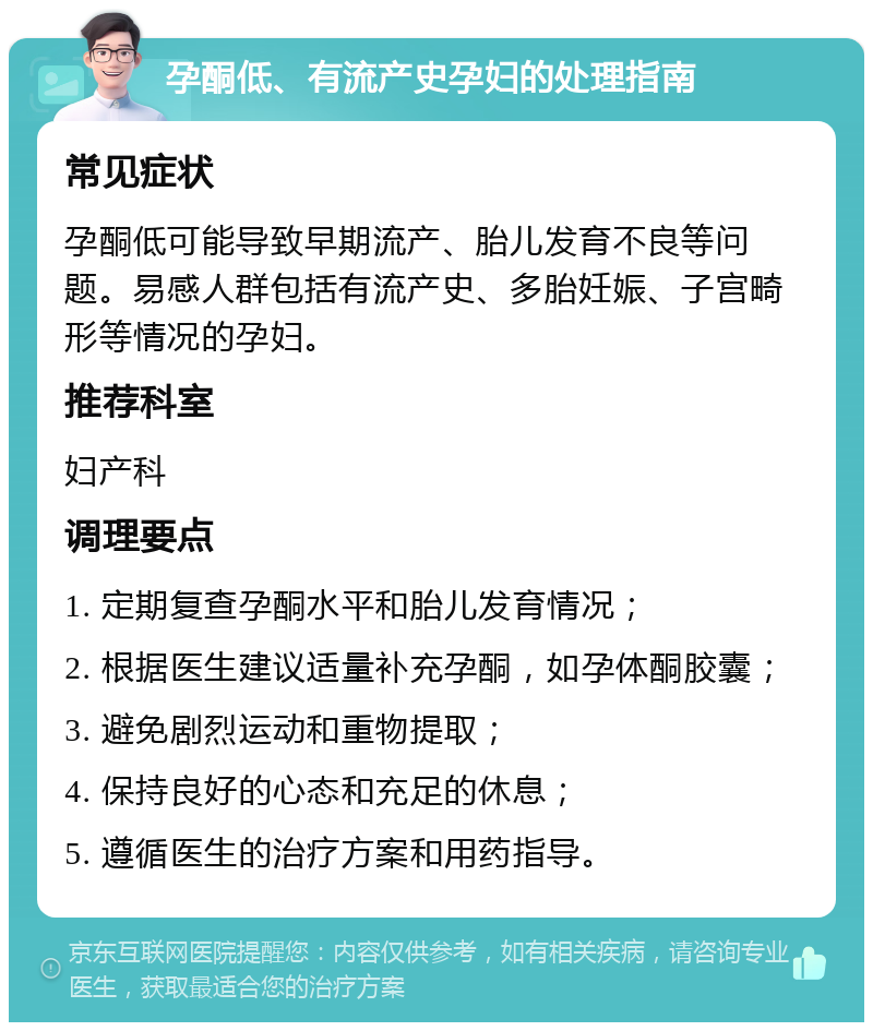 孕酮低、有流产史孕妇的处理指南 常见症状 孕酮低可能导致早期流产、胎儿发育不良等问题。易感人群包括有流产史、多胎妊娠、子宫畸形等情况的孕妇。 推荐科室 妇产科 调理要点 1. 定期复查孕酮水平和胎儿发育情况； 2. 根据医生建议适量补充孕酮，如孕体酮胶囊； 3. 避免剧烈运动和重物提取； 4. 保持良好的心态和充足的休息； 5. 遵循医生的治疗方案和用药指导。