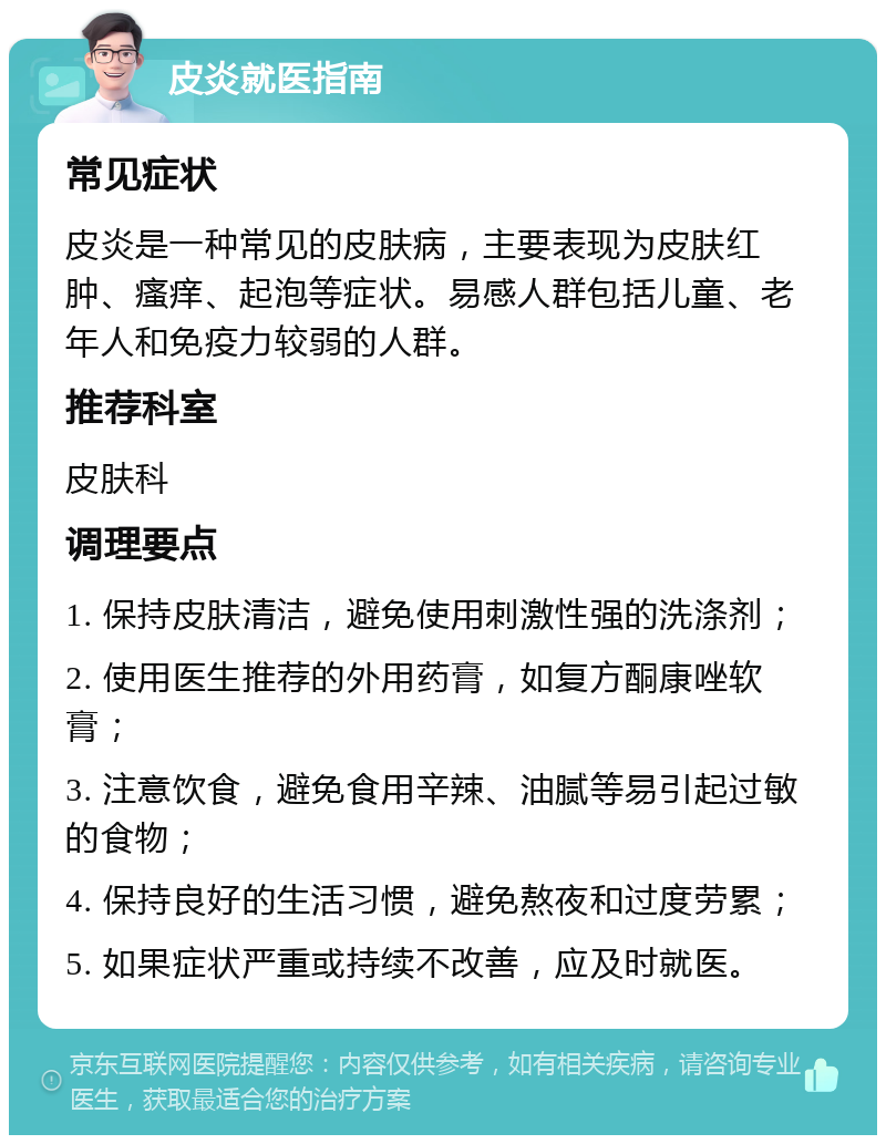 皮炎就医指南 常见症状 皮炎是一种常见的皮肤病，主要表现为皮肤红肿、瘙痒、起泡等症状。易感人群包括儿童、老年人和免疫力较弱的人群。 推荐科室 皮肤科 调理要点 1. 保持皮肤清洁，避免使用刺激性强的洗涤剂； 2. 使用医生推荐的外用药膏，如复方酮康唑软膏； 3. 注意饮食，避免食用辛辣、油腻等易引起过敏的食物； 4. 保持良好的生活习惯，避免熬夜和过度劳累； 5. 如果症状严重或持续不改善，应及时就医。