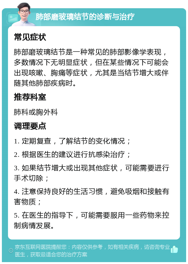 肺部磨玻璃结节的诊断与治疗 常见症状 肺部磨玻璃结节是一种常见的肺部影像学表现，多数情况下无明显症状，但在某些情况下可能会出现咳嗽、胸痛等症状，尤其是当结节增大或伴随其他肺部疾病时。 推荐科室 肺科或胸外科 调理要点 1. 定期复查，了解结节的变化情况； 2. 根据医生的建议进行抗感染治疗； 3. 如果结节增大或出现其他症状，可能需要进行手术切除； 4. 注意保持良好的生活习惯，避免吸烟和接触有害物质； 5. 在医生的指导下，可能需要服用一些药物来控制病情发展。