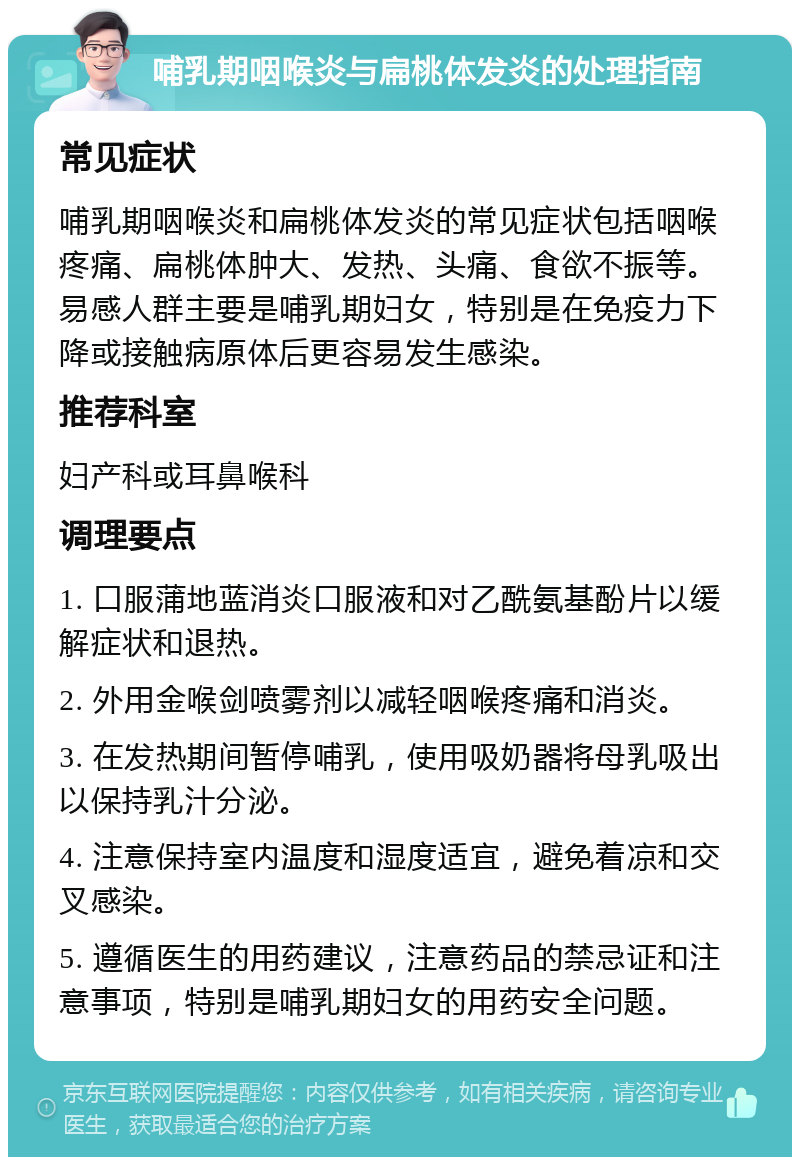 哺乳期咽喉炎与扁桃体发炎的处理指南 常见症状 哺乳期咽喉炎和扁桃体发炎的常见症状包括咽喉疼痛、扁桃体肿大、发热、头痛、食欲不振等。易感人群主要是哺乳期妇女，特别是在免疫力下降或接触病原体后更容易发生感染。 推荐科室 妇产科或耳鼻喉科 调理要点 1. 口服蒲地蓝消炎口服液和对乙酰氨基酚片以缓解症状和退热。 2. 外用金喉剑喷雾剂以减轻咽喉疼痛和消炎。 3. 在发热期间暂停哺乳，使用吸奶器将母乳吸出以保持乳汁分泌。 4. 注意保持室内温度和湿度适宜，避免着凉和交叉感染。 5. 遵循医生的用药建议，注意药品的禁忌证和注意事项，特别是哺乳期妇女的用药安全问题。