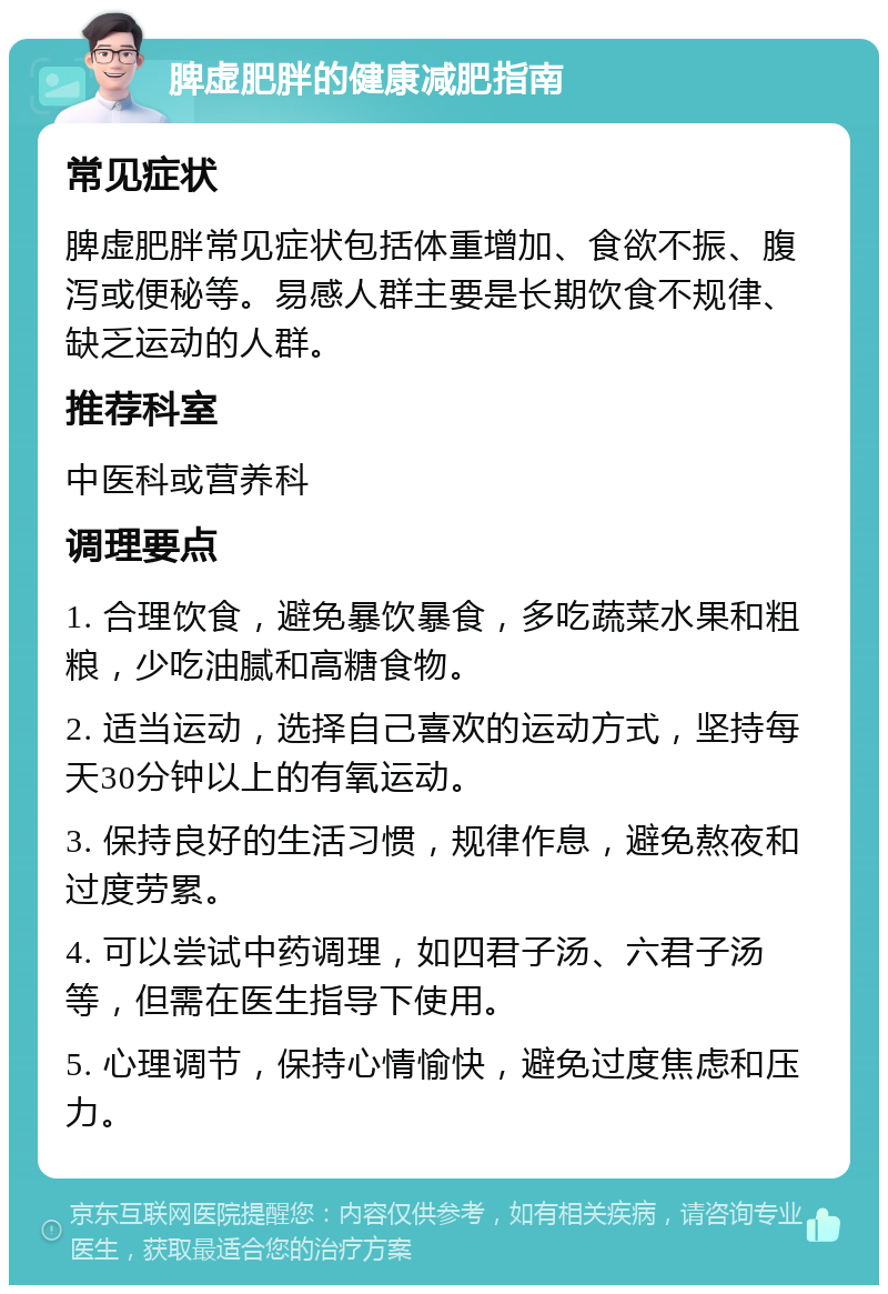 脾虚肥胖的健康减肥指南 常见症状 脾虚肥胖常见症状包括体重增加、食欲不振、腹泻或便秘等。易感人群主要是长期饮食不规律、缺乏运动的人群。 推荐科室 中医科或营养科 调理要点 1. 合理饮食，避免暴饮暴食，多吃蔬菜水果和粗粮，少吃油腻和高糖食物。 2. 适当运动，选择自己喜欢的运动方式，坚持每天30分钟以上的有氧运动。 3. 保持良好的生活习惯，规律作息，避免熬夜和过度劳累。 4. 可以尝试中药调理，如四君子汤、六君子汤等，但需在医生指导下使用。 5. 心理调节，保持心情愉快，避免过度焦虑和压力。