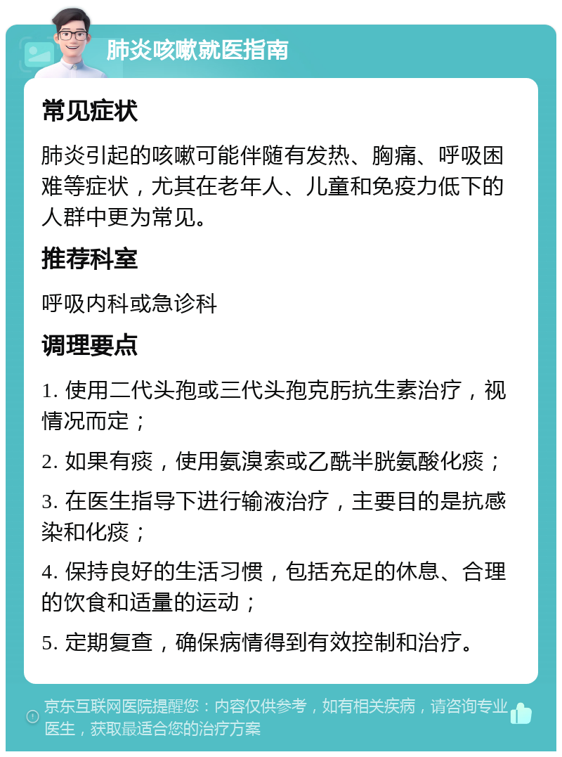 肺炎咳嗽就医指南 常见症状 肺炎引起的咳嗽可能伴随有发热、胸痛、呼吸困难等症状，尤其在老年人、儿童和免疫力低下的人群中更为常见。 推荐科室 呼吸内科或急诊科 调理要点 1. 使用二代头孢或三代头孢克肟抗生素治疗，视情况而定； 2. 如果有痰，使用氨溴索或乙酰半胱氨酸化痰； 3. 在医生指导下进行输液治疗，主要目的是抗感染和化痰； 4. 保持良好的生活习惯，包括充足的休息、合理的饮食和适量的运动； 5. 定期复查，确保病情得到有效控制和治疗。