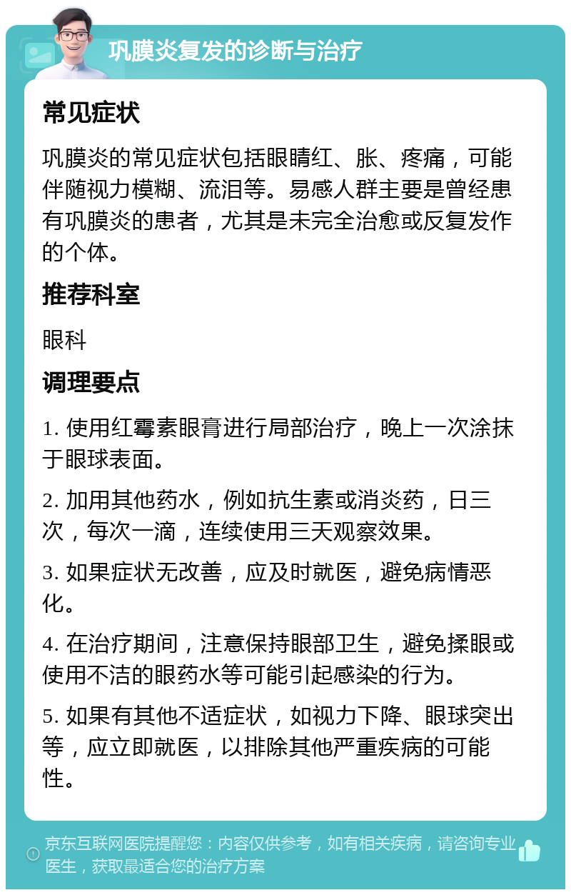 巩膜炎复发的诊断与治疗 常见症状 巩膜炎的常见症状包括眼睛红、胀、疼痛，可能伴随视力模糊、流泪等。易感人群主要是曾经患有巩膜炎的患者，尤其是未完全治愈或反复发作的个体。 推荐科室 眼科 调理要点 1. 使用红霉素眼膏进行局部治疗，晚上一次涂抹于眼球表面。 2. 加用其他药水，例如抗生素或消炎药，日三次，每次一滴，连续使用三天观察效果。 3. 如果症状无改善，应及时就医，避免病情恶化。 4. 在治疗期间，注意保持眼部卫生，避免揉眼或使用不洁的眼药水等可能引起感染的行为。 5. 如果有其他不适症状，如视力下降、眼球突出等，应立即就医，以排除其他严重疾病的可能性。