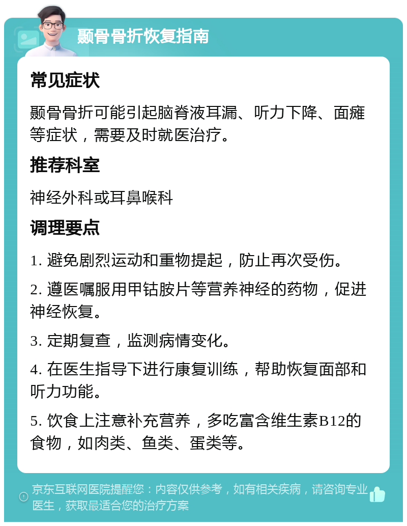 颞骨骨折恢复指南 常见症状 颞骨骨折可能引起脑脊液耳漏、听力下降、面瘫等症状，需要及时就医治疗。 推荐科室 神经外科或耳鼻喉科 调理要点 1. 避免剧烈运动和重物提起，防止再次受伤。 2. 遵医嘱服用甲钴胺片等营养神经的药物，促进神经恢复。 3. 定期复查，监测病情变化。 4. 在医生指导下进行康复训练，帮助恢复面部和听力功能。 5. 饮食上注意补充营养，多吃富含维生素B12的食物，如肉类、鱼类、蛋类等。