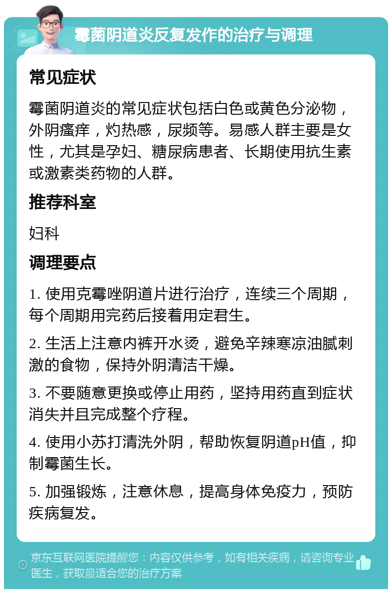 霉菌阴道炎反复发作的治疗与调理 常见症状 霉菌阴道炎的常见症状包括白色或黄色分泌物，外阴瘙痒，灼热感，尿频等。易感人群主要是女性，尤其是孕妇、糖尿病患者、长期使用抗生素或激素类药物的人群。 推荐科室 妇科 调理要点 1. 使用克霉唑阴道片进行治疗，连续三个周期，每个周期用完药后接着用定君生。 2. 生活上注意内裤开水烫，避免辛辣寒凉油腻刺激的食物，保持外阴清洁干燥。 3. 不要随意更换或停止用药，坚持用药直到症状消失并且完成整个疗程。 4. 使用小苏打清洗外阴，帮助恢复阴道pH值，抑制霉菌生长。 5. 加强锻炼，注意休息，提高身体免疫力，预防疾病复发。