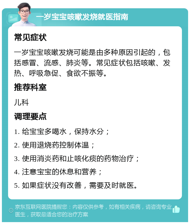 一岁宝宝咳嗽发烧就医指南 常见症状 一岁宝宝咳嗽发烧可能是由多种原因引起的，包括感冒、流感、肺炎等。常见症状包括咳嗽、发热、呼吸急促、食欲不振等。 推荐科室 儿科 调理要点 1. 给宝宝多喝水，保持水分； 2. 使用退烧药控制体温； 3. 使用消炎药和止咳化痰的药物治疗； 4. 注意宝宝的休息和营养； 5. 如果症状没有改善，需要及时就医。