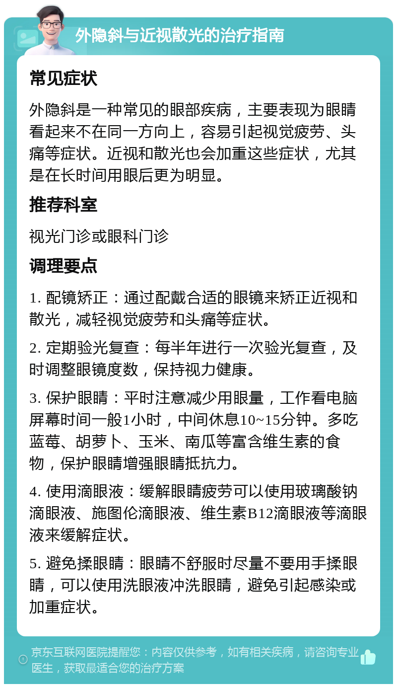 外隐斜与近视散光的治疗指南 常见症状 外隐斜是一种常见的眼部疾病，主要表现为眼睛看起来不在同一方向上，容易引起视觉疲劳、头痛等症状。近视和散光也会加重这些症状，尤其是在长时间用眼后更为明显。 推荐科室 视光门诊或眼科门诊 调理要点 1. 配镜矫正：通过配戴合适的眼镜来矫正近视和散光，减轻视觉疲劳和头痛等症状。 2. 定期验光复查：每半年进行一次验光复查，及时调整眼镜度数，保持视力健康。 3. 保护眼睛：平时注意减少用眼量，工作看电脑屏幕时间一般1小时，中间休息10~15分钟。多吃蓝莓、胡萝卜、玉米、南瓜等富含维生素的食物，保护眼睛增强眼睛抵抗力。 4. 使用滴眼液：缓解眼睛疲劳可以使用玻璃酸钠滴眼液、施图伦滴眼液、维生素B12滴眼液等滴眼液来缓解症状。 5. 避免揉眼睛：眼睛不舒服时尽量不要用手揉眼睛，可以使用洗眼液冲洗眼睛，避免引起感染或加重症状。