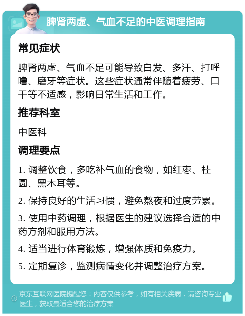 脾肾两虚、气血不足的中医调理指南 常见症状 脾肾两虚、气血不足可能导致白发、多汗、打呼噜、磨牙等症状。这些症状通常伴随着疲劳、口干等不适感，影响日常生活和工作。 推荐科室 中医科 调理要点 1. 调整饮食，多吃补气血的食物，如红枣、桂圆、黑木耳等。 2. 保持良好的生活习惯，避免熬夜和过度劳累。 3. 使用中药调理，根据医生的建议选择合适的中药方剂和服用方法。 4. 适当进行体育锻炼，增强体质和免疫力。 5. 定期复诊，监测病情变化并调整治疗方案。