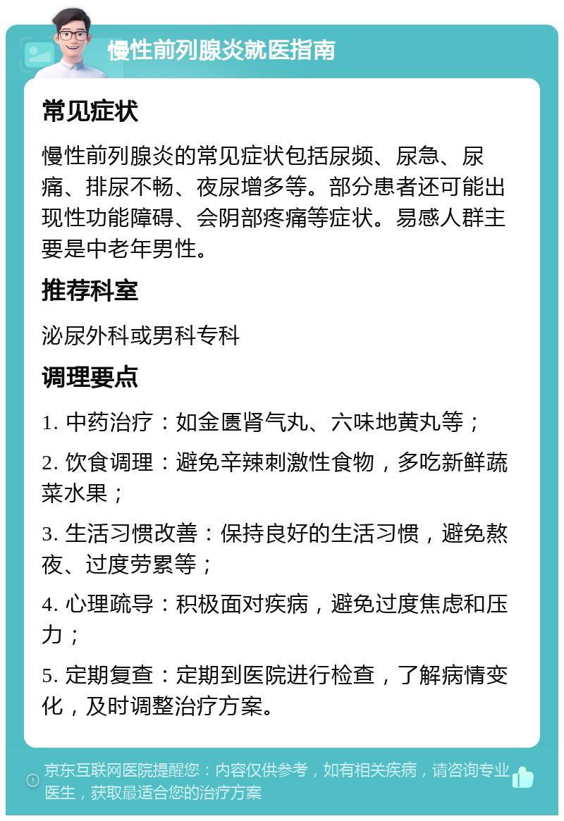 慢性前列腺炎就医指南 常见症状 慢性前列腺炎的常见症状包括尿频、尿急、尿痛、排尿不畅、夜尿增多等。部分患者还可能出现性功能障碍、会阴部疼痛等症状。易感人群主要是中老年男性。 推荐科室 泌尿外科或男科专科 调理要点 1. 中药治疗：如金匮肾气丸、六味地黄丸等； 2. 饮食调理：避免辛辣刺激性食物，多吃新鲜蔬菜水果； 3. 生活习惯改善：保持良好的生活习惯，避免熬夜、过度劳累等； 4. 心理疏导：积极面对疾病，避免过度焦虑和压力； 5. 定期复查：定期到医院进行检查，了解病情变化，及时调整治疗方案。