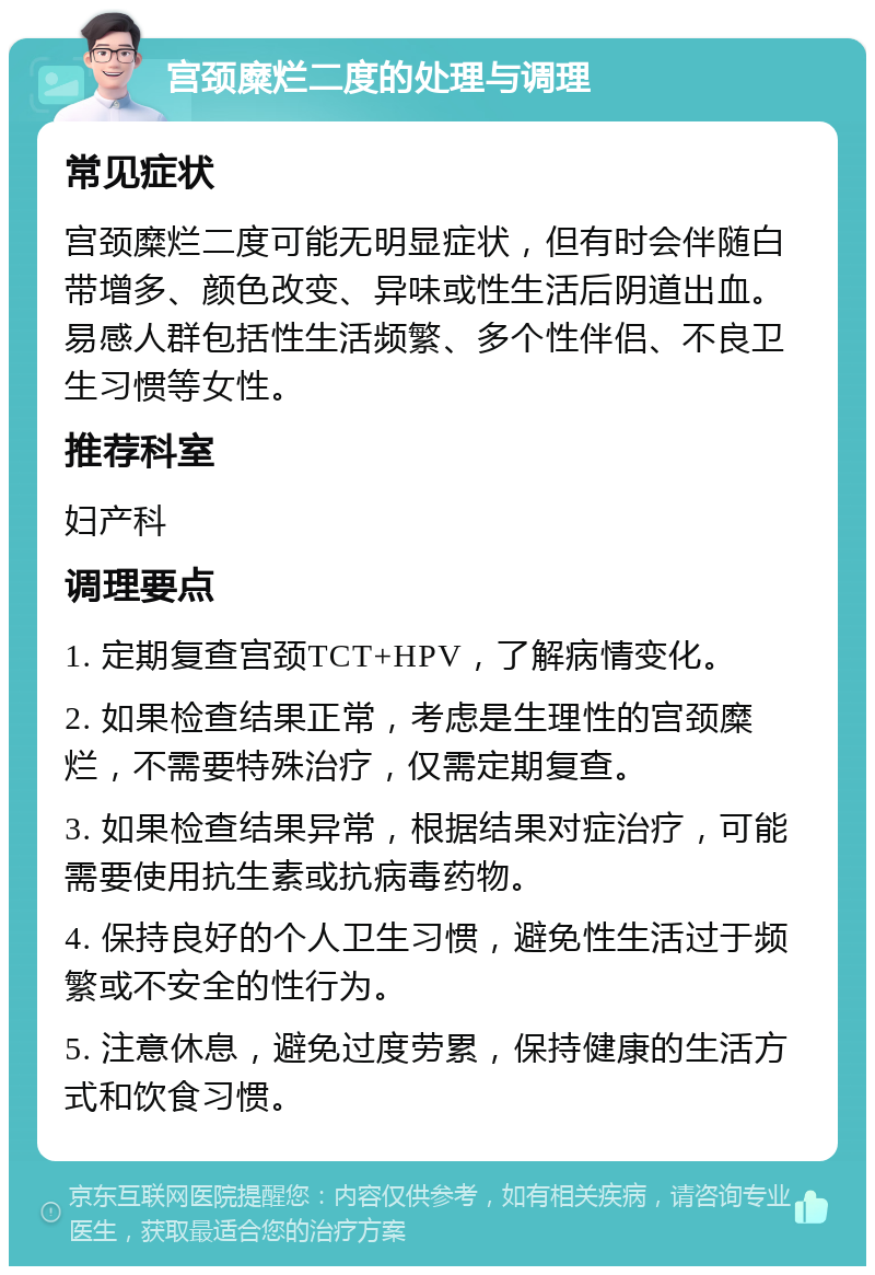 宫颈糜烂二度的处理与调理 常见症状 宫颈糜烂二度可能无明显症状，但有时会伴随白带增多、颜色改变、异味或性生活后阴道出血。易感人群包括性生活频繁、多个性伴侣、不良卫生习惯等女性。 推荐科室 妇产科 调理要点 1. 定期复查宫颈TCT+HPV，了解病情变化。 2. 如果检查结果正常，考虑是生理性的宫颈糜烂，不需要特殊治疗，仅需定期复查。 3. 如果检查结果异常，根据结果对症治疗，可能需要使用抗生素或抗病毒药物。 4. 保持良好的个人卫生习惯，避免性生活过于频繁或不安全的性行为。 5. 注意休息，避免过度劳累，保持健康的生活方式和饮食习惯。