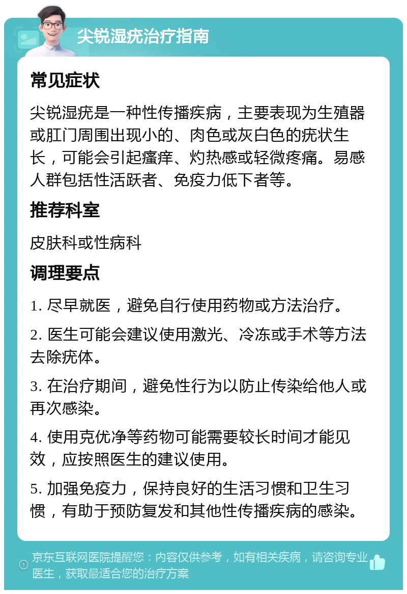 尖锐湿疣治疗指南 常见症状 尖锐湿疣是一种性传播疾病，主要表现为生殖器或肛门周围出现小的、肉色或灰白色的疣状生长，可能会引起瘙痒、灼热感或轻微疼痛。易感人群包括性活跃者、免疫力低下者等。 推荐科室 皮肤科或性病科 调理要点 1. 尽早就医，避免自行使用药物或方法治疗。 2. 医生可能会建议使用激光、冷冻或手术等方法去除疣体。 3. 在治疗期间，避免性行为以防止传染给他人或再次感染。 4. 使用克优净等药物可能需要较长时间才能见效，应按照医生的建议使用。 5. 加强免疫力，保持良好的生活习惯和卫生习惯，有助于预防复发和其他性传播疾病的感染。