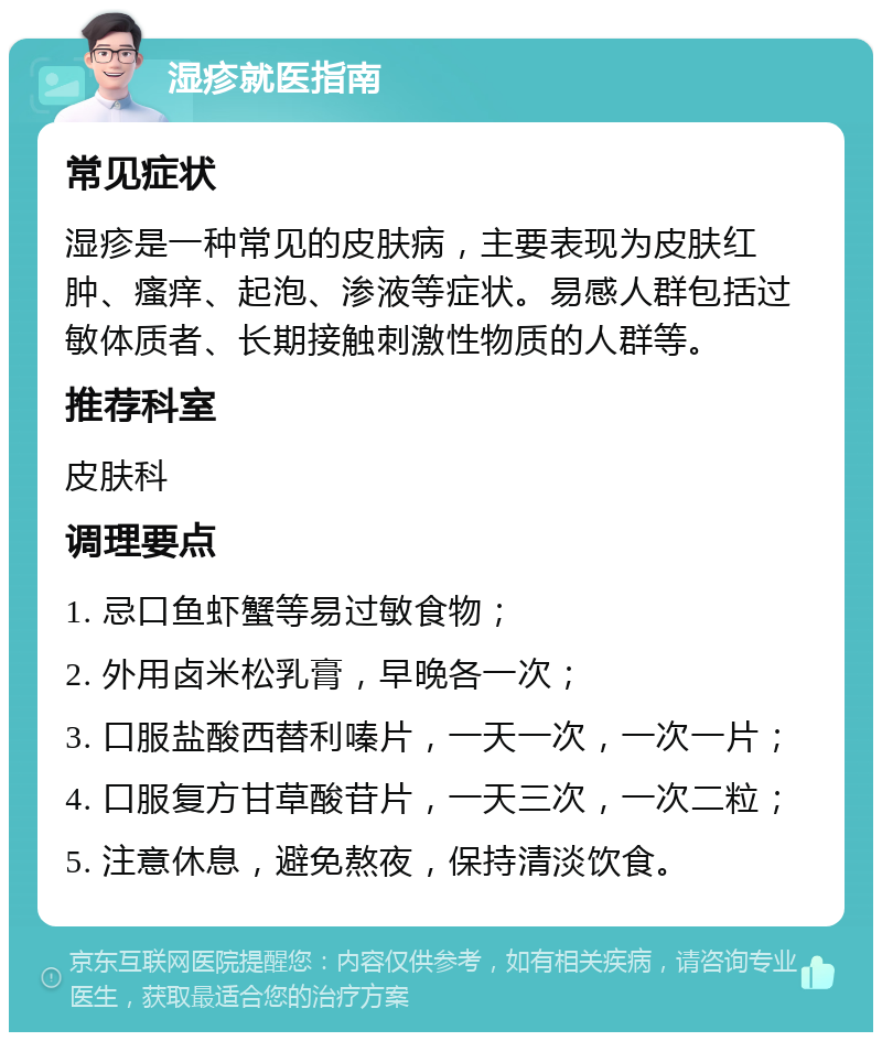 湿疹就医指南 常见症状 湿疹是一种常见的皮肤病，主要表现为皮肤红肿、瘙痒、起泡、渗液等症状。易感人群包括过敏体质者、长期接触刺激性物质的人群等。 推荐科室 皮肤科 调理要点 1. 忌口鱼虾蟹等易过敏食物； 2. 外用卤米松乳膏，早晚各一次； 3. 口服盐酸西替利嗪片，一天一次，一次一片； 4. 口服复方甘草酸苷片，一天三次，一次二粒； 5. 注意休息，避免熬夜，保持清淡饮食。