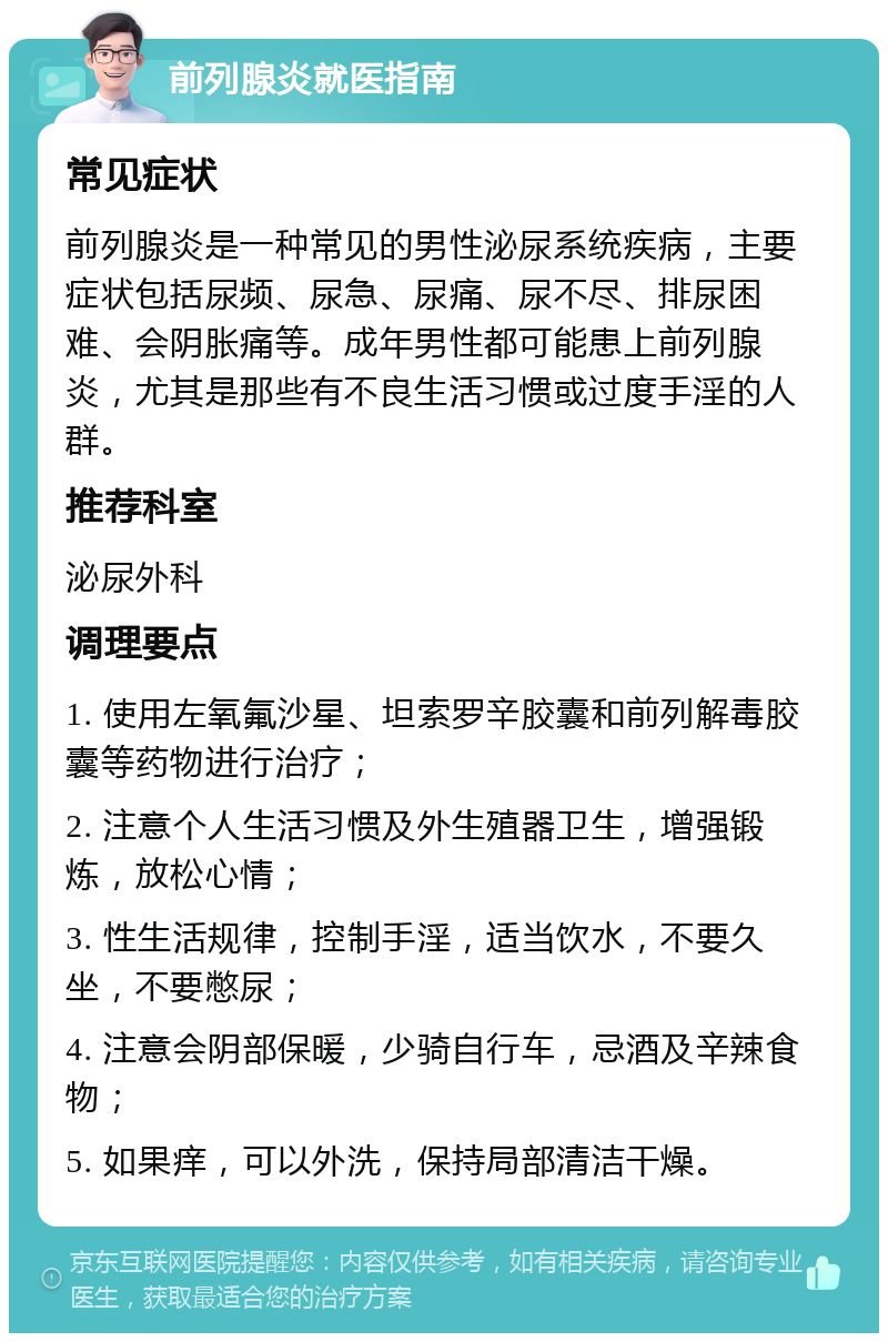 前列腺炎就医指南 常见症状 前列腺炎是一种常见的男性泌尿系统疾病，主要症状包括尿频、尿急、尿痛、尿不尽、排尿困难、会阴胀痛等。成年男性都可能患上前列腺炎，尤其是那些有不良生活习惯或过度手淫的人群。 推荐科室 泌尿外科 调理要点 1. 使用左氧氟沙星、坦索罗辛胶囊和前列解毒胶囊等药物进行治疗； 2. 注意个人生活习惯及外生殖器卫生，增强锻炼，放松心情； 3. 性生活规律，控制手淫，适当饮水，不要久坐，不要憋尿； 4. 注意会阴部保暖，少骑自行车，忌酒及辛辣食物； 5. 如果痒，可以外洗，保持局部清洁干燥。