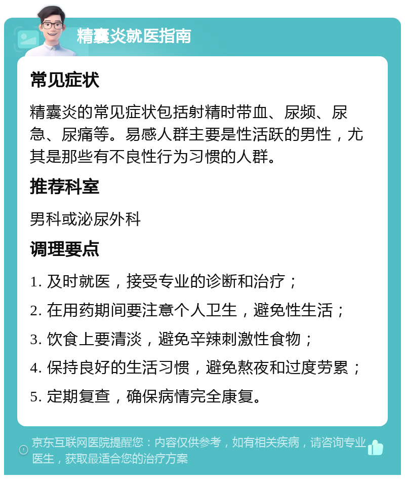 精囊炎就医指南 常见症状 精囊炎的常见症状包括射精时带血、尿频、尿急、尿痛等。易感人群主要是性活跃的男性，尤其是那些有不良性行为习惯的人群。 推荐科室 男科或泌尿外科 调理要点 1. 及时就医，接受专业的诊断和治疗； 2. 在用药期间要注意个人卫生，避免性生活； 3. 饮食上要清淡，避免辛辣刺激性食物； 4. 保持良好的生活习惯，避免熬夜和过度劳累； 5. 定期复查，确保病情完全康复。