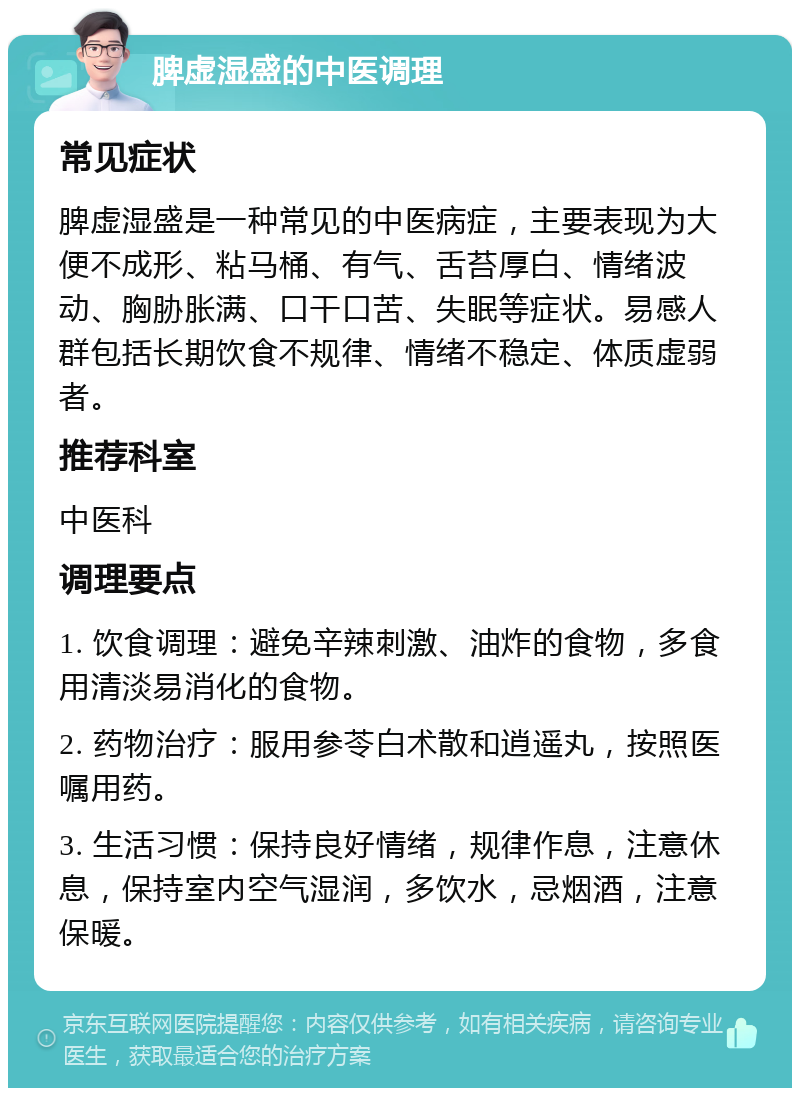 脾虚湿盛的中医调理 常见症状 脾虚湿盛是一种常见的中医病症，主要表现为大便不成形、粘马桶、有气、舌苔厚白、情绪波动、胸胁胀满、口干口苦、失眠等症状。易感人群包括长期饮食不规律、情绪不稳定、体质虚弱者。 推荐科室 中医科 调理要点 1. 饮食调理：避免辛辣刺激、油炸的食物，多食用清淡易消化的食物。 2. 药物治疗：服用参苓白术散和逍遥丸，按照医嘱用药。 3. 生活习惯：保持良好情绪，规律作息，注意休息，保持室内空气湿润，多饮水，忌烟酒，注意保暖。