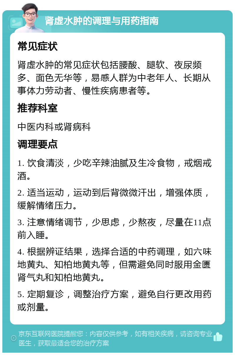 肾虚水肿的调理与用药指南 常见症状 肾虚水肿的常见症状包括腰酸、腿软、夜尿频多、面色无华等，易感人群为中老年人、长期从事体力劳动者、慢性疾病患者等。 推荐科室 中医内科或肾病科 调理要点 1. 饮食清淡，少吃辛辣油腻及生冷食物，戒烟戒酒。 2. 适当运动，运动到后背微微汗出，增强体质，缓解情绪压力。 3. 注意情绪调节，少思虑，少熬夜，尽量在11点前入睡。 4. 根据辨证结果，选择合适的中药调理，如六味地黄丸、知柏地黄丸等，但需避免同时服用金匮肾气丸和知柏地黄丸。 5. 定期复诊，调整治疗方案，避免自行更改用药或剂量。