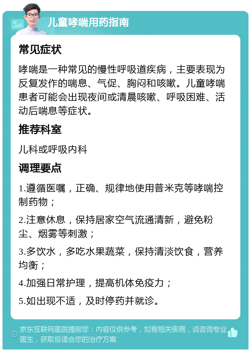 儿童哮喘用药指南 常见症状 哮喘是一种常见的慢性呼吸道疾病，主要表现为反复发作的喘息、气促、胸闷和咳嗽。儿童哮喘患者可能会出现夜间或清晨咳嗽、呼吸困难、活动后喘息等症状。 推荐科室 儿科或呼吸内科 调理要点 1.遵循医嘱，正确、规律地使用普米克等哮喘控制药物； 2.注意休息，保持居家空气流通清新，避免粉尘、烟雾等刺激； 3.多饮水，多吃水果蔬菜，保持清淡饮食，营养均衡； 4.加强日常护理，提高机体免疫力； 5.如出现不适，及时停药并就诊。