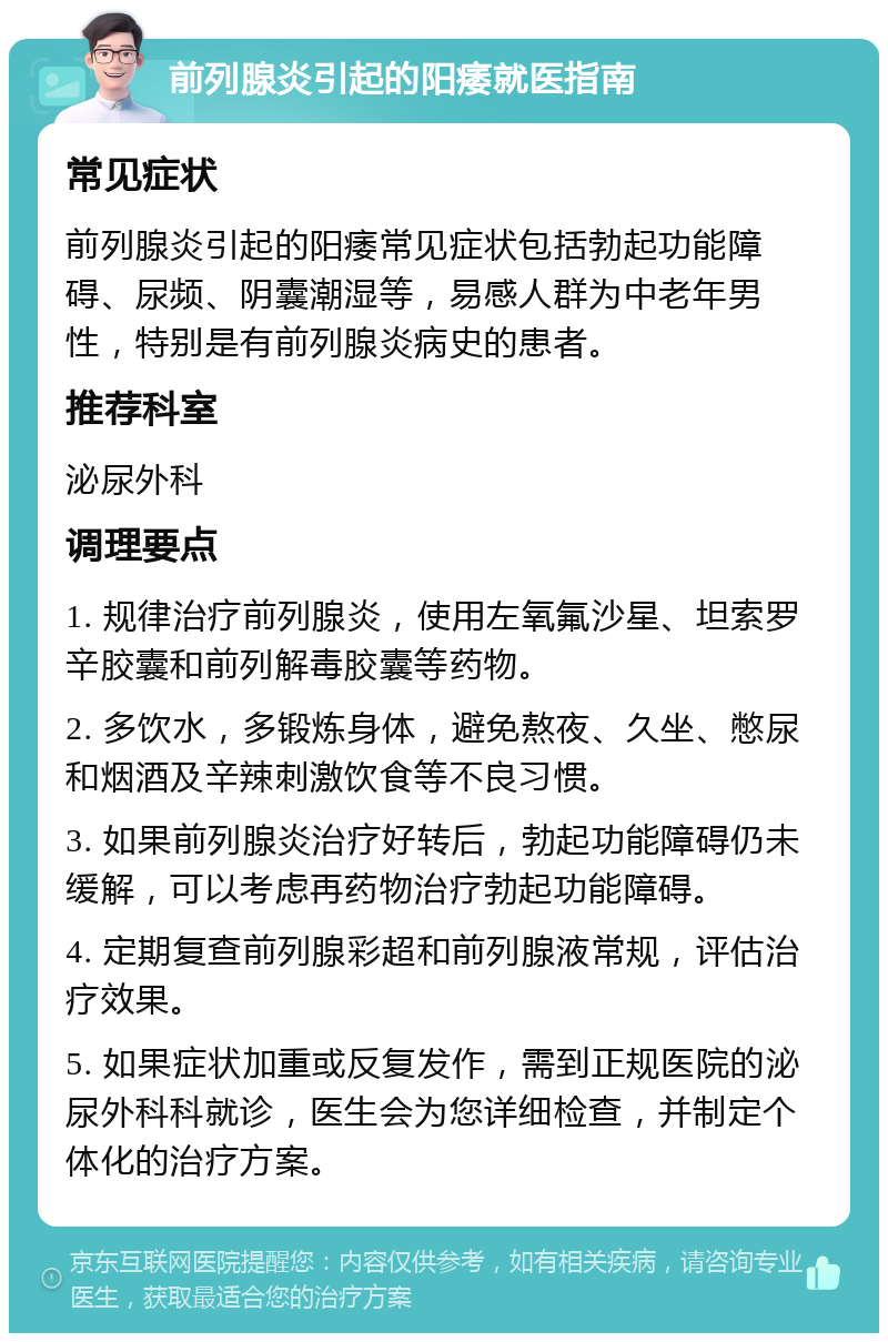 前列腺炎引起的阳痿就医指南 常见症状 前列腺炎引起的阳痿常见症状包括勃起功能障碍、尿频、阴囊潮湿等，易感人群为中老年男性，特别是有前列腺炎病史的患者。 推荐科室 泌尿外科 调理要点 1. 规律治疗前列腺炎，使用左氧氟沙星、坦索罗辛胶囊和前列解毒胶囊等药物。 2. 多饮水，多锻炼身体，避免熬夜、久坐、憋尿和烟酒及辛辣刺激饮食等不良习惯。 3. 如果前列腺炎治疗好转后，勃起功能障碍仍未缓解，可以考虑再药物治疗勃起功能障碍。 4. 定期复查前列腺彩超和前列腺液常规，评估治疗效果。 5. 如果症状加重或反复发作，需到正规医院的泌尿外科科就诊，医生会为您详细检查，并制定个体化的治疗方案。