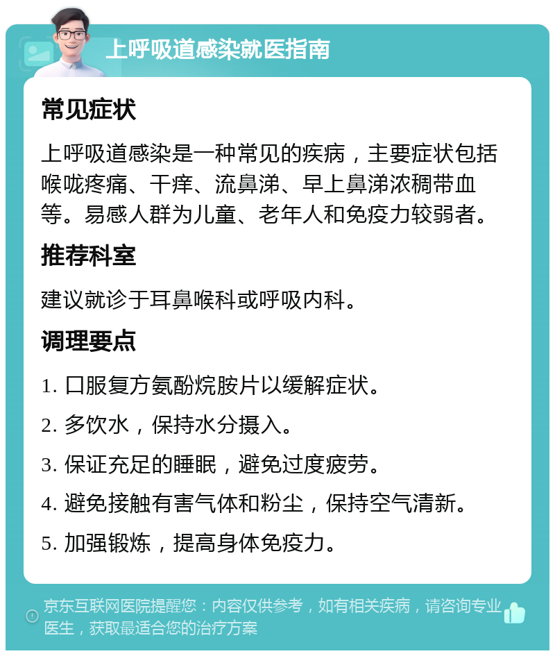 上呼吸道感染就医指南 常见症状 上呼吸道感染是一种常见的疾病，主要症状包括喉咙疼痛、干痒、流鼻涕、早上鼻涕浓稠带血等。易感人群为儿童、老年人和免疫力较弱者。 推荐科室 建议就诊于耳鼻喉科或呼吸内科。 调理要点 1. 口服复方氨酚烷胺片以缓解症状。 2. 多饮水，保持水分摄入。 3. 保证充足的睡眠，避免过度疲劳。 4. 避免接触有害气体和粉尘，保持空气清新。 5. 加强锻炼，提高身体免疫力。