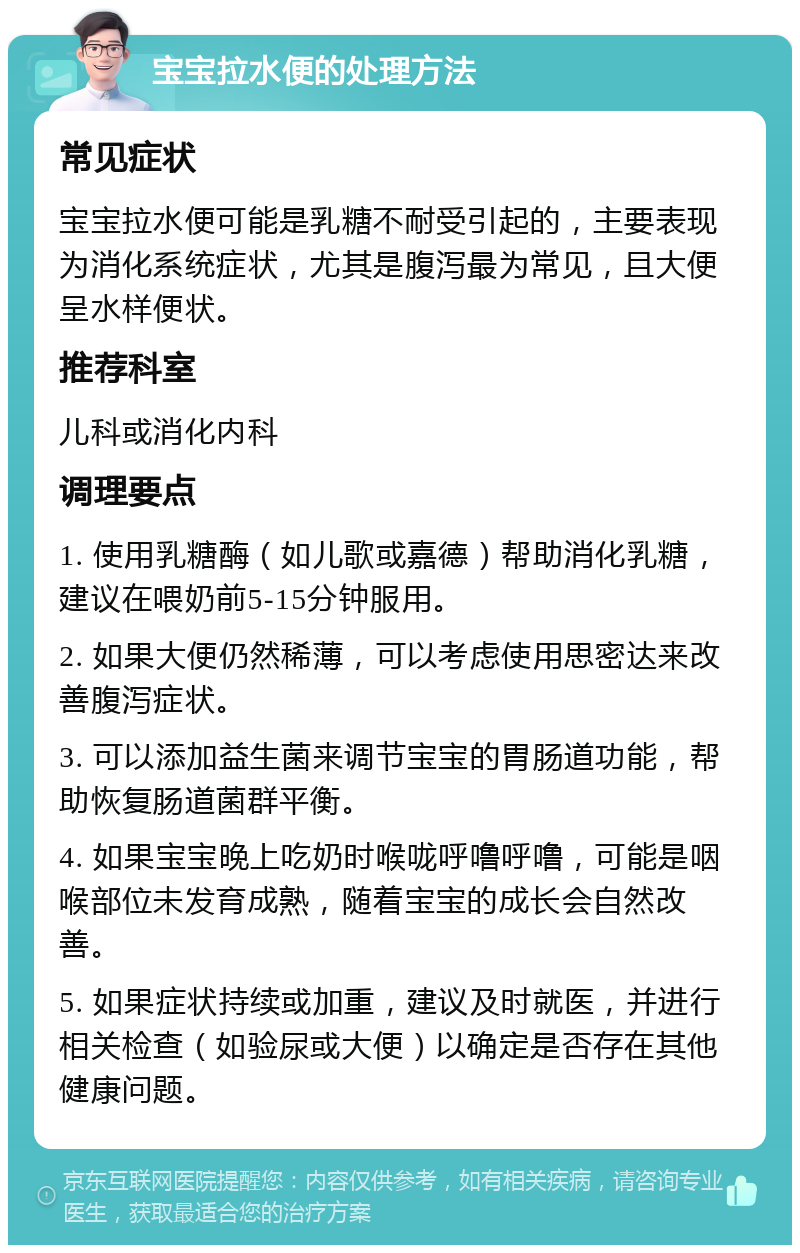 宝宝拉水便的处理方法 常见症状 宝宝拉水便可能是乳糖不耐受引起的，主要表现为消化系统症状，尤其是腹泻最为常见，且大便呈水样便状。 推荐科室 儿科或消化内科 调理要点 1. 使用乳糖酶（如儿歌或嘉德）帮助消化乳糖，建议在喂奶前5-15分钟服用。 2. 如果大便仍然稀薄，可以考虑使用思密达来改善腹泻症状。 3. 可以添加益生菌来调节宝宝的胃肠道功能，帮助恢复肠道菌群平衡。 4. 如果宝宝晚上吃奶时喉咙呼噜呼噜，可能是咽喉部位未发育成熟，随着宝宝的成长会自然改善。 5. 如果症状持续或加重，建议及时就医，并进行相关检查（如验尿或大便）以确定是否存在其他健康问题。