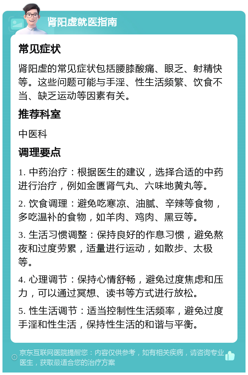 肾阳虚就医指南 常见症状 肾阳虚的常见症状包括腰膝酸痛、眼乏、射精快等。这些问题可能与手淫、性生活频繁、饮食不当、缺乏运动等因素有关。 推荐科室 中医科 调理要点 1. 中药治疗：根据医生的建议，选择合适的中药进行治疗，例如金匮肾气丸、六味地黄丸等。 2. 饮食调理：避免吃寒凉、油腻、辛辣等食物，多吃温补的食物，如羊肉、鸡肉、黑豆等。 3. 生活习惯调整：保持良好的作息习惯，避免熬夜和过度劳累，适量进行运动，如散步、太极等。 4. 心理调节：保持心情舒畅，避免过度焦虑和压力，可以通过冥想、读书等方式进行放松。 5. 性生活调节：适当控制性生活频率，避免过度手淫和性生活，保持性生活的和谐与平衡。