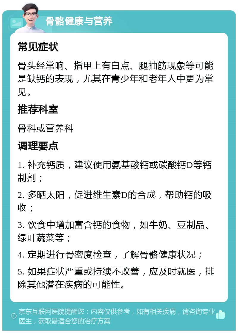 骨骼健康与营养 常见症状 骨头经常响、指甲上有白点、腿抽筋现象等可能是缺钙的表现，尤其在青少年和老年人中更为常见。 推荐科室 骨科或营养科 调理要点 1. 补充钙质，建议使用氨基酸钙或碳酸钙D等钙制剂； 2. 多晒太阳，促进维生素D的合成，帮助钙的吸收； 3. 饮食中增加富含钙的食物，如牛奶、豆制品、绿叶蔬菜等； 4. 定期进行骨密度检查，了解骨骼健康状况； 5. 如果症状严重或持续不改善，应及时就医，排除其他潜在疾病的可能性。