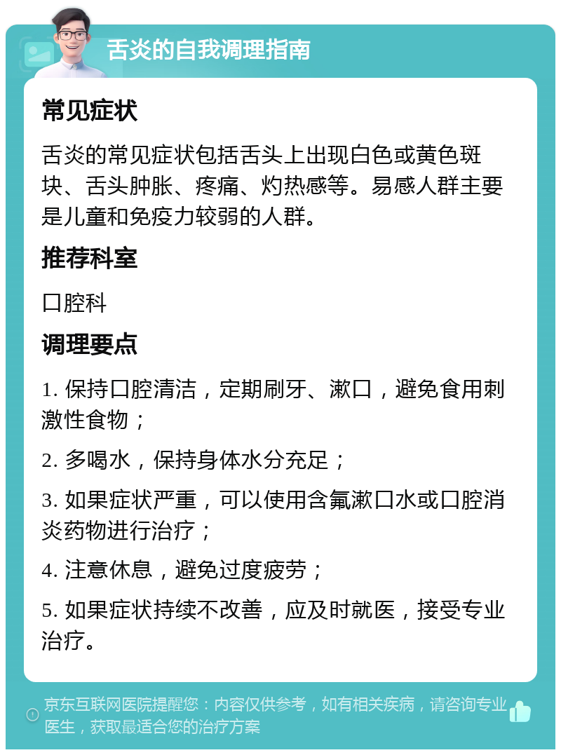 舌炎的自我调理指南 常见症状 舌炎的常见症状包括舌头上出现白色或黄色斑块、舌头肿胀、疼痛、灼热感等。易感人群主要是儿童和免疫力较弱的人群。 推荐科室 口腔科 调理要点 1. 保持口腔清洁，定期刷牙、漱口，避免食用刺激性食物； 2. 多喝水，保持身体水分充足； 3. 如果症状严重，可以使用含氟漱口水或口腔消炎药物进行治疗； 4. 注意休息，避免过度疲劳； 5. 如果症状持续不改善，应及时就医，接受专业治疗。