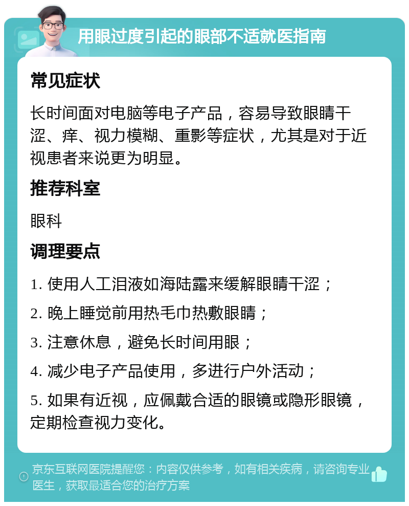 用眼过度引起的眼部不适就医指南 常见症状 长时间面对电脑等电子产品，容易导致眼睛干涩、痒、视力模糊、重影等症状，尤其是对于近视患者来说更为明显。 推荐科室 眼科 调理要点 1. 使用人工泪液如海陆露来缓解眼睛干涩； 2. 晚上睡觉前用热毛巾热敷眼睛； 3. 注意休息，避免长时间用眼； 4. 减少电子产品使用，多进行户外活动； 5. 如果有近视，应佩戴合适的眼镜或隐形眼镜，定期检查视力变化。