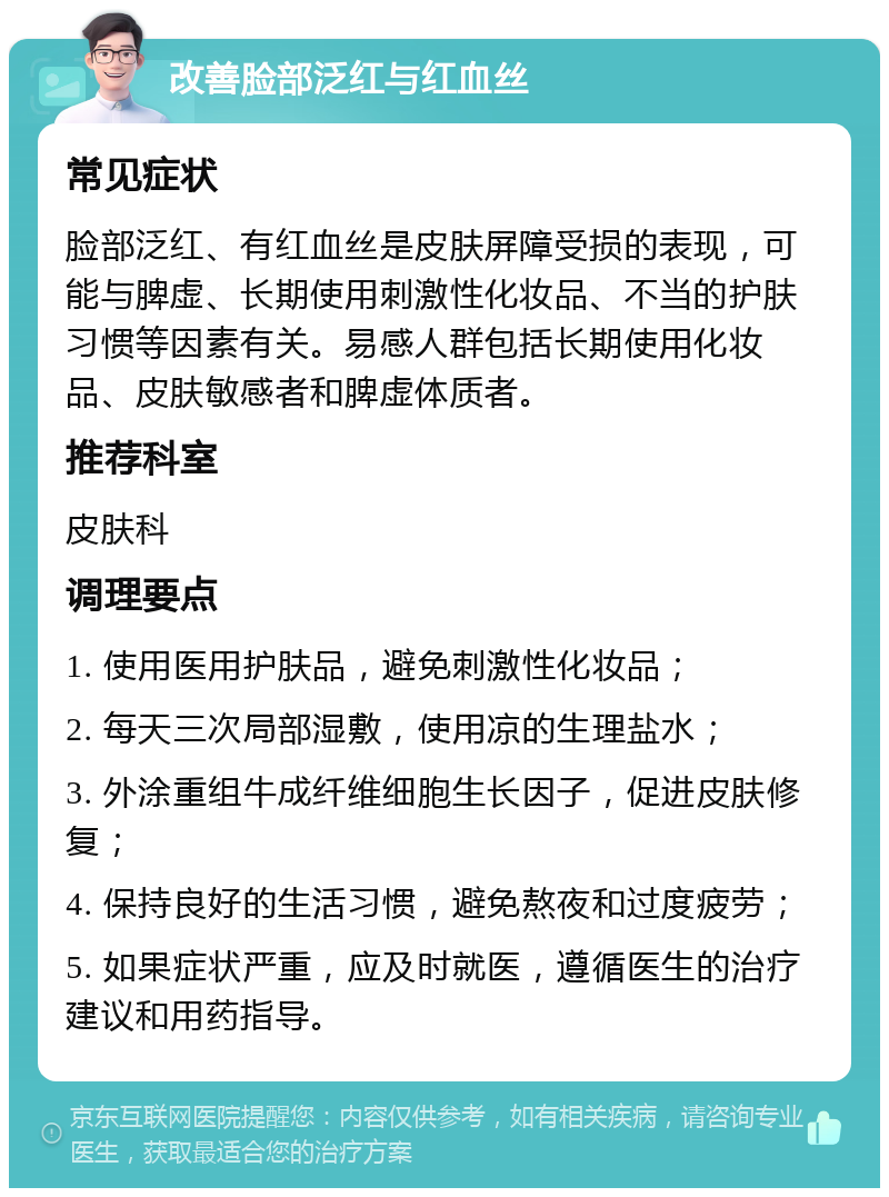 改善脸部泛红与红血丝 常见症状 脸部泛红、有红血丝是皮肤屏障受损的表现，可能与脾虚、长期使用刺激性化妆品、不当的护肤习惯等因素有关。易感人群包括长期使用化妆品、皮肤敏感者和脾虚体质者。 推荐科室 皮肤科 调理要点 1. 使用医用护肤品，避免刺激性化妆品； 2. 每天三次局部湿敷，使用凉的生理盐水； 3. 外涂重组牛成纤维细胞生长因子，促进皮肤修复； 4. 保持良好的生活习惯，避免熬夜和过度疲劳； 5. 如果症状严重，应及时就医，遵循医生的治疗建议和用药指导。