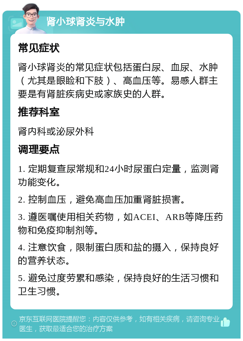 肾小球肾炎与水肿 常见症状 肾小球肾炎的常见症状包括蛋白尿、血尿、水肿（尤其是眼睑和下肢）、高血压等。易感人群主要是有肾脏疾病史或家族史的人群。 推荐科室 肾内科或泌尿外科 调理要点 1. 定期复查尿常规和24小时尿蛋白定量，监测肾功能变化。 2. 控制血压，避免高血压加重肾脏损害。 3. 遵医嘱使用相关药物，如ACEI、ARB等降压药物和免疫抑制剂等。 4. 注意饮食，限制蛋白质和盐的摄入，保持良好的营养状态。 5. 避免过度劳累和感染，保持良好的生活习惯和卫生习惯。