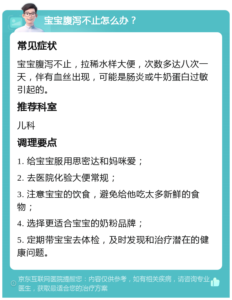 宝宝腹泻不止怎么办？ 常见症状 宝宝腹泻不止，拉稀水样大便，次数多达八次一天，伴有血丝出现，可能是肠炎或牛奶蛋白过敏引起的。 推荐科室 儿科 调理要点 1. 给宝宝服用思密达和妈咪爱； 2. 去医院化验大便常规； 3. 注意宝宝的饮食，避免给他吃太多新鲜的食物； 4. 选择更适合宝宝的奶粉品牌； 5. 定期带宝宝去体检，及时发现和治疗潜在的健康问题。