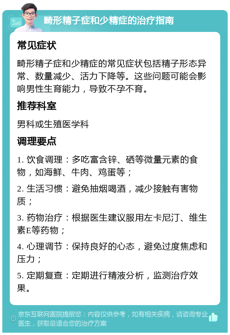 畸形精子症和少精症的治疗指南 常见症状 畸形精子症和少精症的常见症状包括精子形态异常、数量减少、活力下降等。这些问题可能会影响男性生育能力，导致不孕不育。 推荐科室 男科或生殖医学科 调理要点 1. 饮食调理：多吃富含锌、硒等微量元素的食物，如海鲜、牛肉、鸡蛋等； 2. 生活习惯：避免抽烟喝酒，减少接触有害物质； 3. 药物治疗：根据医生建议服用左卡尼汀、维生素E等药物； 4. 心理调节：保持良好的心态，避免过度焦虑和压力； 5. 定期复查：定期进行精液分析，监测治疗效果。