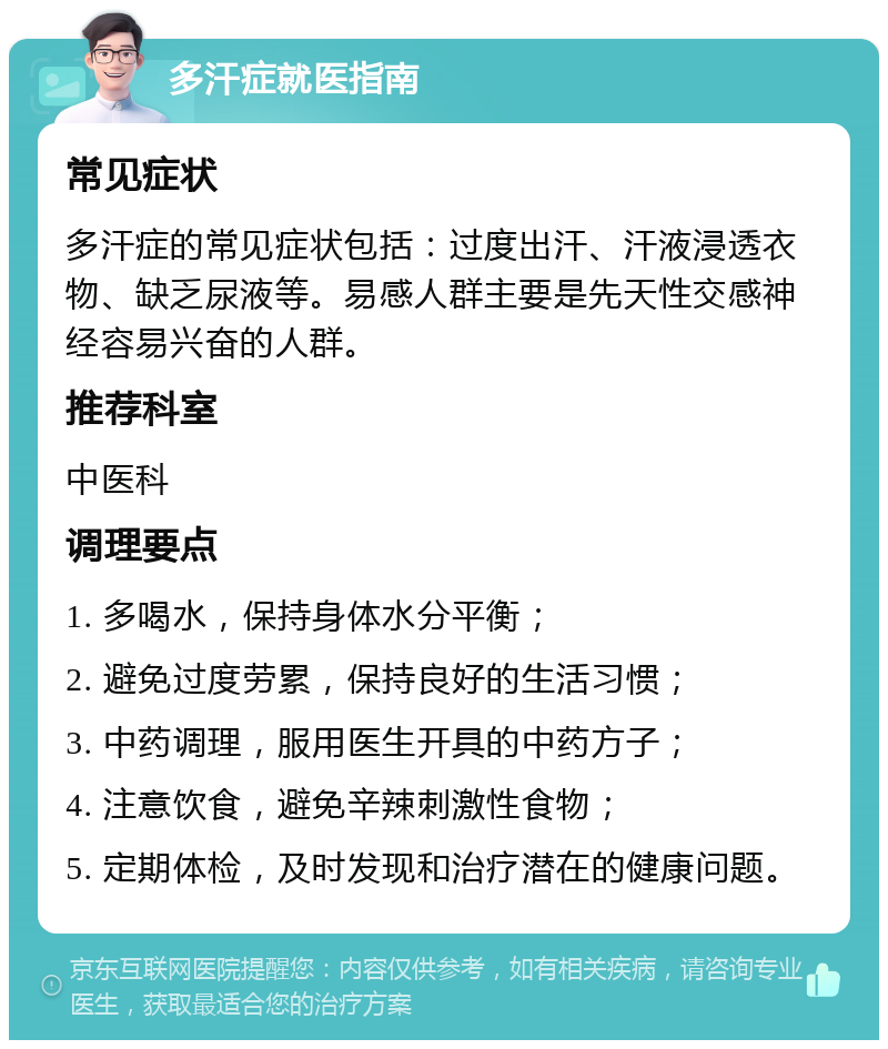 多汗症就医指南 常见症状 多汗症的常见症状包括：过度出汗、汗液浸透衣物、缺乏尿液等。易感人群主要是先天性交感神经容易兴奋的人群。 推荐科室 中医科 调理要点 1. 多喝水，保持身体水分平衡； 2. 避免过度劳累，保持良好的生活习惯； 3. 中药调理，服用医生开具的中药方子； 4. 注意饮食，避免辛辣刺激性食物； 5. 定期体检，及时发现和治疗潜在的健康问题。