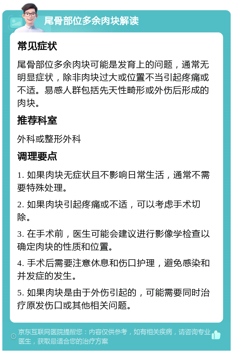 尾骨部位多余肉块解读 常见症状 尾骨部位多余肉块可能是发育上的问题，通常无明显症状，除非肉块过大或位置不当引起疼痛或不适。易感人群包括先天性畸形或外伤后形成的肉块。 推荐科室 外科或整形外科 调理要点 1. 如果肉块无症状且不影响日常生活，通常不需要特殊处理。 2. 如果肉块引起疼痛或不适，可以考虑手术切除。 3. 在手术前，医生可能会建议进行影像学检查以确定肉块的性质和位置。 4. 手术后需要注意休息和伤口护理，避免感染和并发症的发生。 5. 如果肉块是由于外伤引起的，可能需要同时治疗原发伤口或其他相关问题。