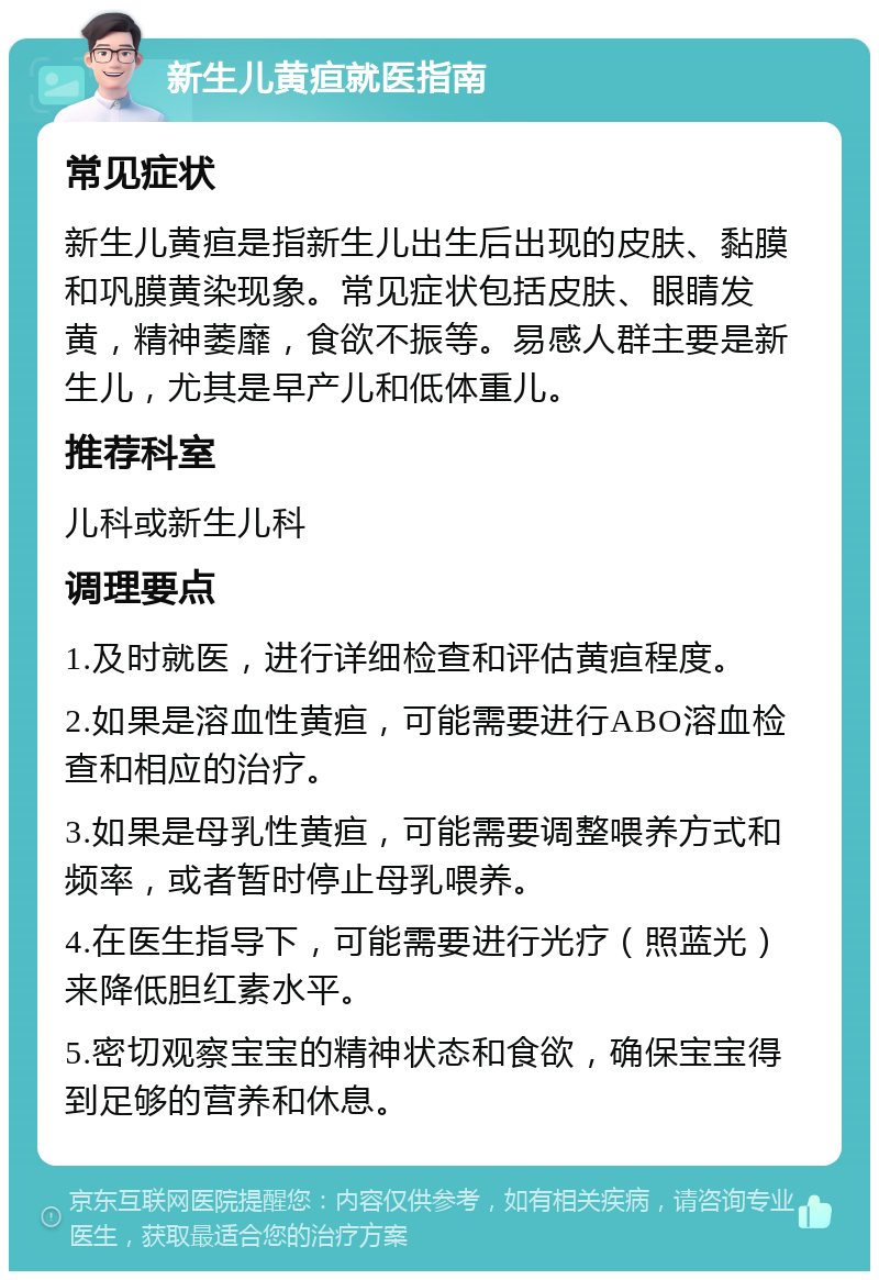 新生儿黄疸就医指南 常见症状 新生儿黄疸是指新生儿出生后出现的皮肤、黏膜和巩膜黄染现象。常见症状包括皮肤、眼睛发黄，精神萎靡，食欲不振等。易感人群主要是新生儿，尤其是早产儿和低体重儿。 推荐科室 儿科或新生儿科 调理要点 1.及时就医，进行详细检查和评估黄疸程度。 2.如果是溶血性黄疸，可能需要进行ABO溶血检查和相应的治疗。 3.如果是母乳性黄疸，可能需要调整喂养方式和频率，或者暂时停止母乳喂养。 4.在医生指导下，可能需要进行光疗（照蓝光）来降低胆红素水平。 5.密切观察宝宝的精神状态和食欲，确保宝宝得到足够的营养和休息。