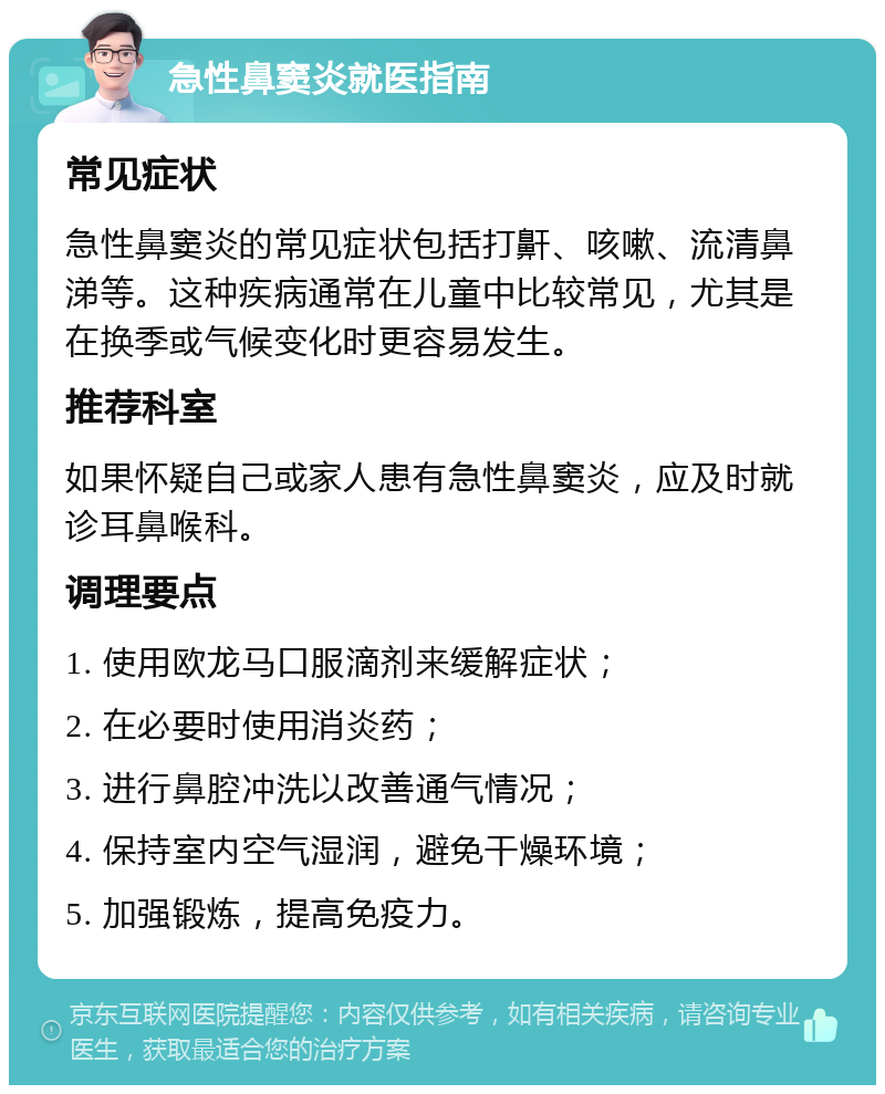 急性鼻窦炎就医指南 常见症状 急性鼻窦炎的常见症状包括打鼾、咳嗽、流清鼻涕等。这种疾病通常在儿童中比较常见，尤其是在换季或气候变化时更容易发生。 推荐科室 如果怀疑自己或家人患有急性鼻窦炎，应及时就诊耳鼻喉科。 调理要点 1. 使用欧龙马口服滴剂来缓解症状； 2. 在必要时使用消炎药； 3. 进行鼻腔冲洗以改善通气情况； 4. 保持室内空气湿润，避免干燥环境； 5. 加强锻炼，提高免疫力。