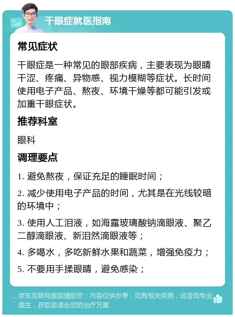 干眼症就医指南 常见症状 干眼症是一种常见的眼部疾病，主要表现为眼睛干涩、疼痛、异物感、视力模糊等症状。长时间使用电子产品、熬夜、环境干燥等都可能引发或加重干眼症状。 推荐科室 眼科 调理要点 1. 避免熬夜，保证充足的睡眠时间； 2. 减少使用电子产品的时间，尤其是在光线较暗的环境中； 3. 使用人工泪液，如海露玻璃酸钠滴眼液、聚乙二醇滴眼液、新泪然滴眼液等； 4. 多喝水，多吃新鲜水果和蔬菜，增强免疫力； 5. 不要用手揉眼睛，避免感染；